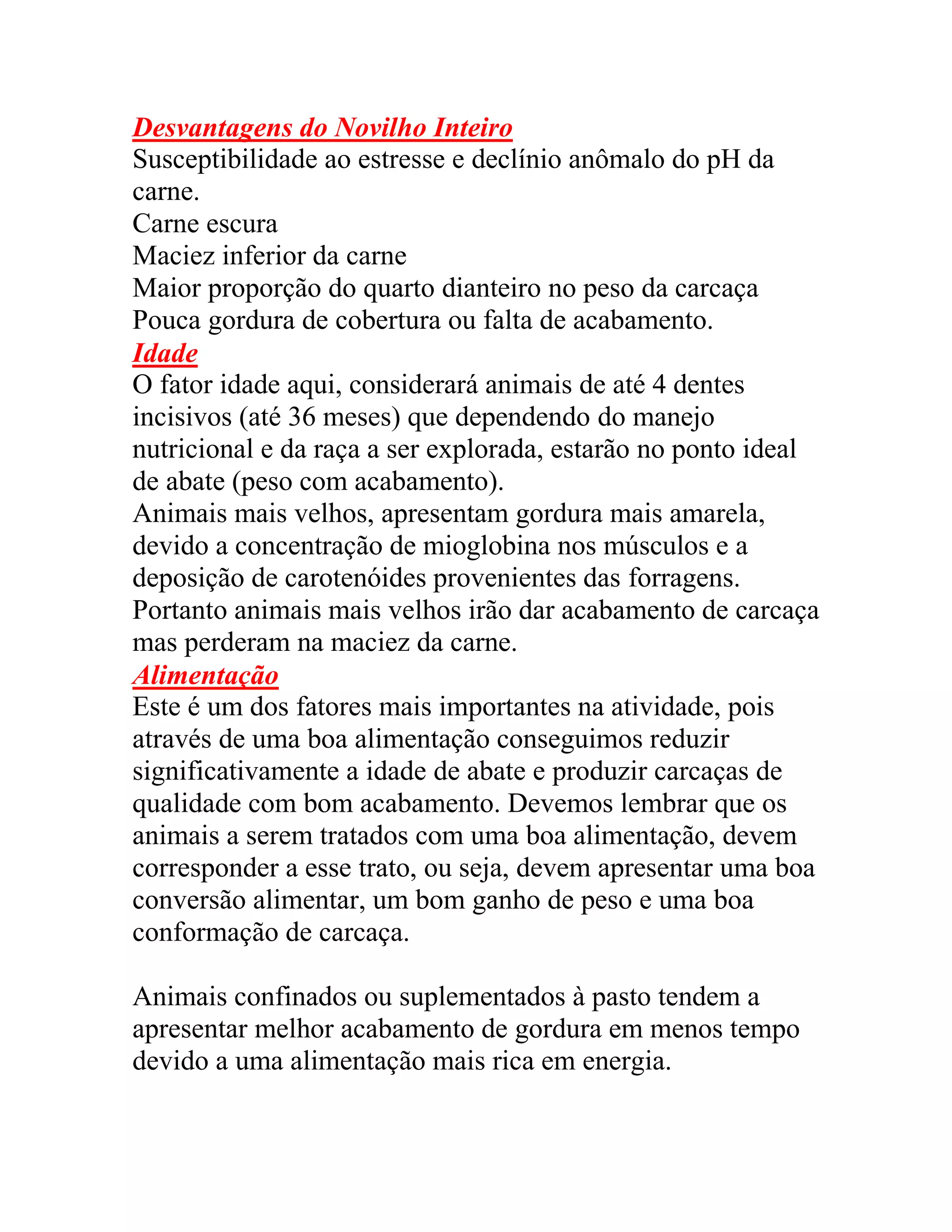 Desvantagens do Novilho Inteiro
Susceptibilidade ao estresse e declínio anômalo do pH da
carne.
Carne escura
Maciez inferior da carne
Maior proporção do quarto dianteiro no peso da carcaça
Pouca gordura de cobertura ou falta de acabamento.
Idade
O fator idade aqui, considerará animais de até 4 dentes
incisivos (até 36 meses) que dependendo do manejo
nutricional e da raça a ser explorada, estarão no ponto ideal
de abate (peso com acabamento).
Animais mais velhos, apresentam gordura mais amarela,
devido a concentração de mioglobina nos músculos e a
deposição de carotenóides provenientes das forragens.
Portanto animais mais velhos irão dar acabamento de carcaça
mas perderam na maciez da carne.
Alimentação
Este é um dos fatores mais importantes na atividade, pois
através de uma boa alimentação conseguimos reduzir
significativamente a idade de abate e produzir carcaças de
qualidade com bom acabamento. Devemos lembrar que os
animais a serem tratados com uma boa alimentação, devem
corresponder a esse trato, ou seja, devem apresentar uma boa
conversão alimentar, um bom ganho de peso e uma boa
conformação de carcaça.
Animais confinados ou suplementados à pasto tendem a
apresentar melhor acabamento de gordura em menos tempo
devido a uma alimentação mais rica em energia.
 