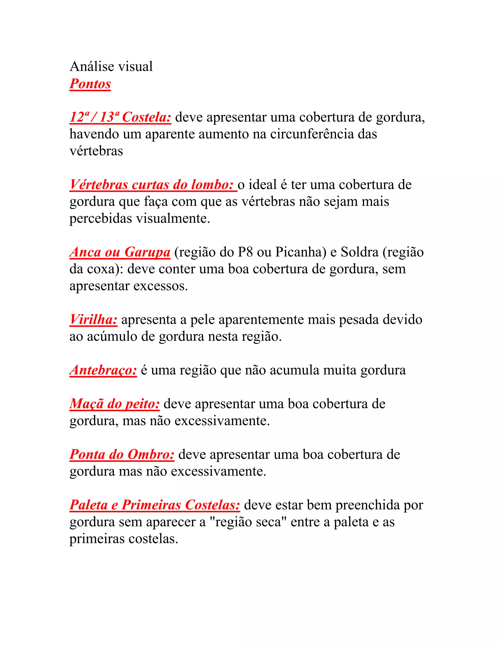 Análise visual
Pontos
12ª / 13ª Costela: deve apresentar uma cobertura de gordura,
havendo um aparente aumento na circunferência das
vértebras
Vértebras curtas do lombo: o ideal é ter uma cobertura de
gordura que faça com que as vértebras não sejam mais
percebidas visualmente.
Anca ou Garupa (região do P8 ou Picanha) e Soldra (região
da coxa): deve conter uma boa cobertura de gordura, sem
apresentar excessos.
Virilha: apresenta a pele aparentemente mais pesada devido
ao acúmulo de gordura nesta região.
Antebraço: é uma região que não acumula muita gordura
Maçã do peito: deve apresentar uma boa cobertura de
gordura, mas não excessivamente.
Ponta do Ombro: deve apresentar uma boa cobertura de
gordura mas não excessivamente.
Paleta e Primeiras Costelas: deve estar bem preenchida por
gordura sem aparecer a "região seca" entre a paleta e as
primeiras costelas.
 