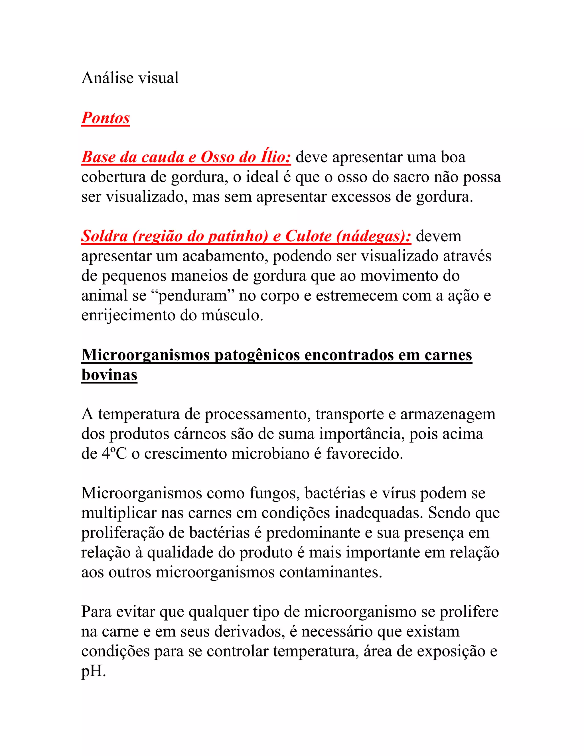 Análise visual
Pontos
Base da cauda e Osso do Ílio: deve apresentar uma boa
cobertura de gordura, o ideal é que o osso do sacro não possa
ser visualizado, mas sem apresentar excessos de gordura.
Soldra (região do patinho) e Culote (nádegas): devem
apresentar um acabamento, podendo ser visualizado através
de pequenos maneios de gordura que ao movimento do
animal se “penduram” no corpo e estremecem com a ação e
enrijecimento do músculo.
Microorganismos patogênicos encontrados em carnes
bovinas
A temperatura de processamento, transporte e armazenagem
dos produtos cárneos são de suma importância, pois acima
de 4ºC o crescimento microbiano é favorecido.
Microorganismos como fungos, bactérias e vírus podem se
multiplicar nas carnes em condições inadequadas. Sendo que
proliferação de bactérias é predominante e sua presença em
relação à qualidade do produto é mais importante em relação
aos outros microorganismos contaminantes.
Para evitar que qualquer tipo de microorganismo se prolifere
na carne e em seus derivados, é necessário que existam
condições para se controlar temperatura, área de exposição e
pH.
 