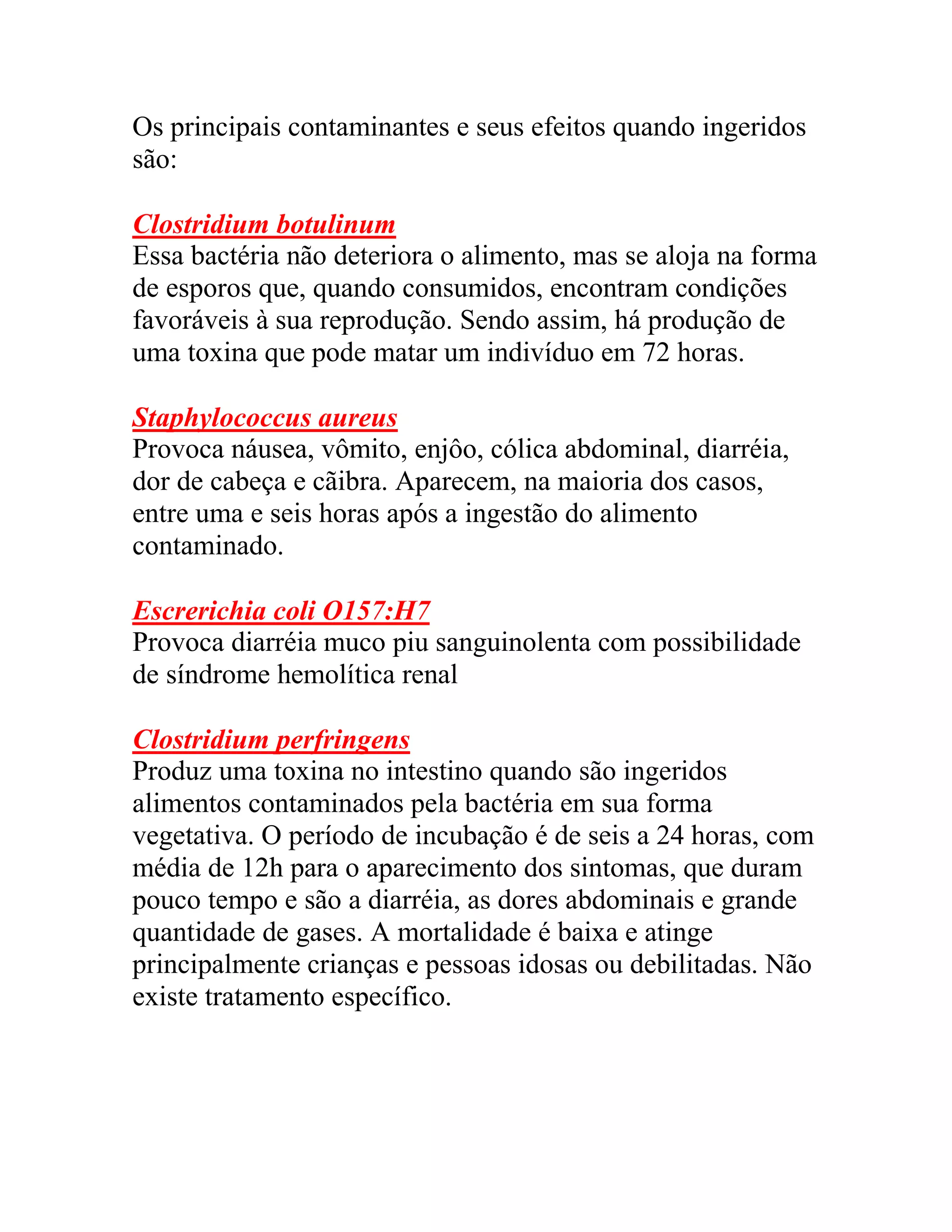 Os principais contaminantes e seus efeitos quando ingeridos
são:
Clostridium botulinum
Essa bactéria não deteriora o alimento, mas se aloja na forma
de esporos que, quando consumidos, encontram condições
favoráveis à sua reprodução. Sendo assim, há produção de
uma toxina que pode matar um indivíduo em 72 horas.
Staphylococcus aureus
Provoca náusea, vômito, enjôo, cólica abdominal, diarréia,
dor de cabeça e cãibra. Aparecem, na maioria dos casos,
entre uma e seis horas após a ingestão do alimento
contaminado.
Escrerichia coli O157:H7
Provoca diarréia muco piu sanguinolenta com possibilidade
de síndrome hemolítica renal
Clostridium perfringens
Produz uma toxina no intestino quando são ingeridos
alimentos contaminados pela bactéria em sua forma
vegetativa. O período de incubação é de seis a 24 horas, com
média de 12h para o aparecimento dos sintomas, que duram
pouco tempo e são a diarréia, as dores abdominais e grande
quantidade de gases. A mortalidade é baixa e atinge
principalmente crianças e pessoas idosas ou debilitadas. Não
existe tratamento específico.
 