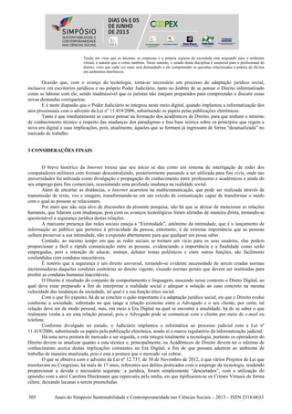305 Anais do Simpósio Sustentabilidade e Contemporaneidade nas Ciências Sociais – 2013 – ISSN 2318-0633
Tendo em vista que as pessoas, as empresas e a própria riqueza da sociedade está migrando para o ambiente
virtual, é natural que o crime também. Neste sentido, o estudo desta disciplina é essencial para o profissional do
direito, visto que cada vez mais será demandado a ele compreender as questões relacionadas a prática de ilícitos
em ambientes eletrônicos.
Ocasião que, com o avanço da tecnologia, torna-se necessário um processo de adaptação jurídico social,
inclusive em escritórios jurídicos e no próprio Poder Judiciário, tanto no âmbito de se pensar o Direito informatizado
como se laborar com ele, sendo inadmissível que os juristas não estejam preparados para compreender e discutir essas
novas demandas corriqueiras.
E é neste diapasão que o Poder Judiciário se integrou neste meio digital, quando implantou a informatização dos
atos processuais com o advento da Lei nº 11.419/2006, substituindo os papéis pelas publicações eletrônicas.
Tanto é que imediatamente se carece pensar na formação dos acadêmicos de Direito, para que tenham o mínimo
de conhecimento técnico a respeito das mudanças dos paradigmas e boa base teórica sobre os princípios que regem a
nova era digital e suas implicações, pois, atualmente, àqueles que se formam já ingressam de forma “desatualizada” no
mercado de trabalho.
3 CONSIDERAÇÕES FINAIS
O breve histórico da Internet trouxe que seu início se deu como um sistema de interligação de redes dos
computadores militares com formato descentralizado, posteriormente passando a ser utilizada para fins civis, onde nas
universidades foi utilizada como divulgação e propagação do conhecimento entre professores e acadêmicos e ainda do
seu emprego para fins comerciais, ocasionando uma profunda mudança na realidade social.
Além de encurtar as distâncias, a Internet acarretou na multicomunicação, que pode ser realizada através de
transmissão de texto, voz e imagem, transformando-se em um veículo de comunicação capaz de transformar o modo
com o qual as pessoas se relacionam.
Por mais que não seja alvo de discussões da presente pesquisa, não há que se deixar de mencionar as relações
humanas, que lidaram com mudanças, pois com os avanços tecnológicos foram afetadas de maneira direta, tornando-se
questionável a segurança jurídica destas relações.
A marcante presença das redes sociais enseja a “Extimidade”, antônimo da intimidade, que é o lançamento de
informação ao público que pertence à privacidade da pessoa, entretanto, é de extrema importância que as pessoas
saibam preservar a sua intimidade, não a expondo abertamente para que qualquer um possa saber.
Contudo, ao mesmo tempo em que as redes sociais se tornam um vício para os seus usuários, elas podem
proporcionar a fácil e rápida comunicação entre as pessoas, evidenciando a importância e a finalidade como serão
empregadas, pois a intenção de educar, instruir, debater temas polêmicos e entre outras funções, são facilmente
confundidas com condutas inaceitáveis.
É notório que a segurança é um direito universal, tornando-se evidente necessidade de serem criadas normas
incriminadoras daquelas condutas contrárias ao direito vigente, visando normas penais que devem ser instituídas para
proibir as condutas humanas inaceitáveis.
O Direito é resultado do conjunto de comportamento e linguagem, nascendo nesse contexto o Direto Digital, ao
qual deva estar preparado a fim de interpretar a realidade social e adequar a solução ao caso concreto na mesma
velocidade das mudanças da sociedade, tal qual é a sua função ético social.
Com o que foi exposto, há de se concluir o quão importante é a adaptação jurídico social, eis que o Direito evolui
conforme a sociedade, sobretudo no que tange a relação existente entre o Advogado e o seu cliente, por certo, tal
relação deve ser de modo pessoal, mas, em meio à Era Digital na qual se encontra a atualidade, há de se saber o que
realmente venha a ser esta relação pessoal, pois o Advogado pode se comunicar com o cliente por meio de e-mail ou
telefone.
Conforme divulgado no estudo, o Judiciário implantou a informática ao processo judicial com a Lei nº
11.419/2006, substituindo os papéis pela publicação eletrônica, sendo aí o marco regulatório da informatização judicial.
Há uma nova postura de mercado a ser seguida, e esta integra totalmente a tecnologia, portanto os operadores do
Direito devem se atualizar quanto a esta técnica e, principalmente, os Acadêmicos de Direito devem ter o mínimo de
conhecimento acerca destas implicações constantes na Era Digital, a fim de que possam adentrar ao ambiente de
trabalho de maneira atualizada, pois é esta a postura que o mercado vai cobrar.
O que se observa com o advento da Lei nº 12.737, de 30 de Novembro de 2012, é que vários Projetos de Lei que
tramitavam no Congresso, há mais de 17 anos, referentes aos delitos praticados com o emprego da tecnologia, tendendo
proporcionar a devida e necessária seguranc4a jurídica, foram simplesmente “descartados”, com a utilização do
episódio com a atriz Carolina Dieckmann que repercutiu pela mídia, eis que tipificaram-se os Crimes Virtuais de forma
célere, deixando lacunas a serem preenchidas.
 