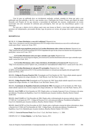 Anais do Simpósio Sustentabilidade e Contemporaneidade nas Ciências Sociais – 2013 – ISSN 2318-0633 306
Uma lei para ser publicada deve ser devidamente analisada, avaliada, estudada de forma que após a sua
publicação seja bem aplicada, e não foi o que sucedeu com a Tipificação dos Crimes Virtuais, pois depois de muita
discussão com Projetos de Lei que miravam a necessidade da tipificação dos mesmos, simplesmente um evento
envolvendo uma atriz renomada foi suficiente para promulgá-la, fator este que traz desconfianças quanto à sua
elaboração.
Por mais que o objetivo da lei cobiçou suprir mais uma lacuna no Brasil, o texto legal contém palavras que
permitem mil interpretações, provocando dúvidas, logo ela precisa ser revista, até porque nem toda norma válida é
eficaz.
REFERÊNCIAS
BLUM, R. O. Crimes Eletrônicos: a nova lei é suficiente? Disponível em:
<http://www..fecomercio.com.br/crimeseletronicos/2013/01/artigo-crimes-eletronicos-a-nova-lei-e-suficiente-por-
renato-opice-blum/> acesso em 10 jan. 2013.
______. Deputado nega populismo penal em Lei Carolina Dieckmann sobre crimes na Internet. Disponível em:
<http://noticias.bol.uol.com.br/tecnologia/2013/03/01/deputado-diz-que-lei-de-crimes-na-internet-nao-faz-populismo-
penal.jhtm> acesso em 01 mar. 2013.
______. Lei Carolina Dieckmann entra em vigor; entenda o que muda. Disponível em:
<http://olhardigital.uol.com.br/negocios/digital_news/noticias/lei-carolina-dieckmann-entra-em-vigor;-entenda-o-que-
muda> acesso em 10 abr. 2013.
______. Lei Carolina Dieckmann, sobre crimes eletrônicos, foi debatida na Fecomercio SP. Disponível em:
<http://www.fecomercio.com.br/?option=com_eventos&view=interna&Itemid=20&id=6212> acesso em 01 mar. 2013.
______. Lei Carolina Dieckmann só vale para PCs protegidos. Disponível em: <http://
g1.globo.com/tecnologia/noticia/2012/12/lei-carolina-dieckmann-so-vale-para-pcs-protegidos-diz-advogado.html>
acesso em 04 dez. 2012.
BRASIL, Código de Processo Penal de 1941. Promulgado em 03 de Outubro de 1941. Nesta edição adendo especial
com os textos originais dos artigos alterados. In: Vade Mecum. 6.ed. São Paulo: Saraiva, 2011.
BRASIL, Código Penal de 1940. Promulgado em 07 de Janeiro de 1940. Nesta edição adendo especial com os textos
originais dos artigos alterados. In: Vade Mecum. 6.ed. São Paulo: Saraiva, 2011.
BRASIL, Constituição da República Federativa do Brasil de 1988. Promulgada em 05 de Outubro de 1988. Nesta
edição adendo especial com os textos originais dos artigos alterados. In: Vade Mecum. 6.ed. São Paulo: Saraiva, 2011.
BRASIL, Lei nº 9.099, de 26 de Setembro de 1995. Dispõe sobre a os Juizados Especiais Cíveis e Criminais e dá outras
providências. Presidência da República, Casa Civil, Subchefia para Assuntos Jurídicos, Brasília, Distrito Federal:
26/09/1995.
BRASIL, Lei nº 11.419, de 19 de Dezembro de 2006. Dispõe sobre a informatização do processo judicial; altera a Lei
nº 5.869, de 11 de Janeiro de 1973 – Código de Processo Civil; e dá outras providências. Presidência da República,
Casa Civil, Subchefia para Assuntos Jurídicos, Brasília, Distrito Federal: 19/12/2006.
BRASIL, Lei nº 12.737, de 30 de Novembro de 2012. Dispõe sobre a tipificação criminal de delitos informáticos; altera
o Decreto Lei nº 2.848, de 07 de Dezembro de 1940 – Código Penal; e dá outras providências. Presidência da
República, Casa Civil, Subchefia para Assuntos Jurídicos, Brasília, Distrito Federal: 30/11/2012.
CAPEZ, F. Curso de Processo Penal. Parte Geral. 12.ed., São Paulo: Saraiva, v. 1, 2008.
CRESPO, M. X. F. Crimes Digitais. 1 ed. São Paulo: Saraiva, 2011.
 