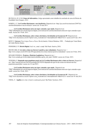 307 Anais do Simpósio Sustentabilidade e Contemporaneidade nas Ciências Sociais – 2013 – ISSN 2318-0633
DE PAULA, D. S. M. Crimes de Informática. Artigo apresentado como trabalho de conclusão de curso de Direito da
Faculdade Assis Gurgacz, 2012.
GOMES, L. F. Lei Carolina Dieckmann e sua (in)eficácia. Disponível em <http://jus.com.br/revista/texto/23897/lei-
carolina-dieckmann-e-sua-in-eficacia> acesso em: 10 mar.2013.
______. Lei Carolina Dieckmann entra em vigor; entenda o que muda. Disponível em:
<http://olhardigital.uol.com.br/negocios/digital_news/noticias/lei-carolina-dieckmann-entra-em-vigor;-entenda-o-que-
muda. Acesso em: 10 abr. 2013.
______. Lei Carolina Dieckmann, sobre crimes eletrônicos, foi debatida na Fecomercio SP. Disponível em:
<http://www.fecomercio.com.br/?option=com_eventos&view=interna&Itemid=20&id=6212> acesso em 01 mar. 2013.
KENT, P. Internet: Para Leigos Passo a Passo. Rio de Janeiro: Ciência Moderna, 1999. – Tradução por Vania Maria
da Cunha Martins Santos.
PINHEIRO, P. P. Direito Digital. 4.ed. ver., atual. e ampl. São Paulo: Saraiva, 2010.
RECHULSKI, D. Lei sobre crimes na Internet é positiva, mas redundante. Disponível em: <
http://www.conjur.com.br/2012-dez-09/especialistas-lei-crimes-internet-positiva-redundante> acesso em 10 dez. 2012.
SENADO FEDERAL. Projetos e Matérias Legislativas. Disponível em: <
http://www.senado.gov.br/atividade/materia/detalhes.asp?p_cod_mate=106404> acesso em 10 mar. 2013.
TEIXEIRA, P. Deputado nega populismo penal em Lei Carolina Dieckmann sobre crimes na Internet. Disponível
em: <http://noticias.bol.uol.com.br/tecnologia/2013/03/01/deputado-diz-que-lei-de-crimes-na-internet-nao-faz-
populismo-penal.jhtm> acesso em: 01 mar.2013.
______. Lei Carolina Dieckmann entra em vigor; entenda o que muda. Disponível em:
<http://olhardigital.uol.com.br/negocios/digital_news/noticias/lei-carolina-dieckmann-entra-em-vigor;-entenda-o-que-
muda> acesso em: 10 abr. 2013.
______. Lei Carolina Dieckmann, sobre crimes eletrônicos, foi debatida na Fecomercio SP.. Disponível em:
<http://www.fecomercio.com.br/?option=com_eventos&view=interna&Itemid=20&id=6212> acesso em: 01 mar.2013.
VIDAL, V. Aquiles: do crime virtual à condenação penal. São Paulo: Scortecci, 2012.
 