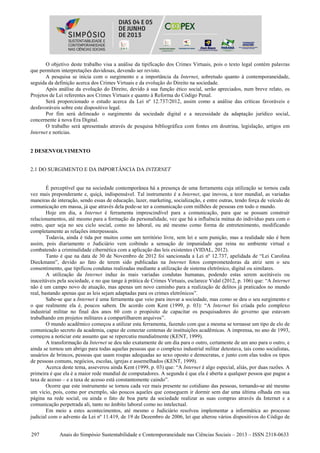 297 Anais do Simpósio Sustentabilidade e Contemporaneidade nas Ciências Sociais – 2013 – ISSN 2318-0633
O objetivo deste trabalho visa a análise da tipificação dos Crimes Virtuais, pois o texto legal contém palavras
que permitem interpretações duvidosas, devendo ser revisto.
A pesquisa se inicia com o surgimento e a importância da Internet, sobretudo quanto à contemporaneidade,
seguida da definição acerca dos Crimes Virtuais e da evolução do Direito na sociedade.
Após análise da evolução do Direito, devido à sua função ético social, serão apreciados, num breve relato, os
Projetos de Lei referentes aos Crimes Virtuais e quanto à Reforma do Código Penal.
Será proporcionado o estudo acerca da Lei nº 12.737/2012, assim como a análise das críticas favoráveis e
desfavoráveis sobre este dispositivo legal.
Por fim será delineado o surgimento da sociedade digital e a necessidade da adaptação jurídico social,
concernente à nova Era Digital.
O trabalho será apresentado através de pesquisa bibliográfica com fontes em doutrina, legislação, artigos em
Internet e notícias.
2 DESENVOLVIMENTO
2.1 DO SURGIMENTO E DA IMPORTÂNCIA DA INTERNET
É perceptível que na sociedade contemporânea há a presença de uma ferramenta cuja utilização se tornou cada
vez mais preponderante e, quiçá, indispensável. Tal instrumento é a Internet, que inovou, a teor mundial, as variadas
maneiras de interação, sendo essas de educação, lazer, marketing, socialização, e entre outras, tendo força de veículo de
comunicação em massa, já que através dela pode-se ter a comunicação com milhões de pessoas em todo o mundo.
Hoje em dia, a Internet é ferramenta imprescindível para a comunicação, para que se possam construir
relacionamentos, até mesmo para a formação da personalidade, vez que há a influência mútua do indivíduo para com o
outro, quer seja no seu ciclo social, como no laboral, ou até mesmo como forma de entretenimento, modificando
completamente as relações interpessoais.
Todavia, ainda é tida por muitos como um território livre, sem lei e sem punição, mas a realidade não é bem
assim, pois diariamente o Judiciário vem coibindo a sensação de impunidade que reina no ambiente virtual e
combatendo a criminalidade cibernética com a aplicação das leis existentes (VIDAL, 2012).
Tanto é que na data de 30 de Novembro de 2012 foi sancionada a Lei nº 12.737, apelidada de “Lei Carolina
Dieckmann”, devido ao fato de terem sido publicadas na Internet fotos comprometedoras da atriz sem o seu
consentimento, que tipificou condutas realizadas mediante a utilização de sistema eletrônico, digital ou similares.
A utilização da Internet induz às mais variadas condutas humanas, podendo estas serem aceitáveis ou
inaceitáveis pela sociedade, e no que tange à prática de Crimes Virtuais, esclarece Vidal (2012, p. 106) que: “A Internet
não é um campo novo de atuação, mas apenas um novo caminho para a realização de delitos já praticados no mundo
real, bastando apenas que as leis sejam adaptadas para os crimes eletrônicos”.
Sabe-se que a Internet é uma ferramenta que veio para inovar a sociedade, mas como se deu o seu surgimento e
o que realmente ela é, poucos sabem. De acordo com Kent (1999, p. 03): “A Internet foi criada pelo complexo
industrial militar no final dos anos 60 com o propósito de capacitar os pesquisadores do governo que estavam
trabalhando em projetos militares a compartilharem arquivos”.
O mundo acadêmico começou a utilizar esta ferramenta, fazendo com que a mesma se tornasse um tipo de elo de
comunicação secreto da academia, capaz de conectar centenas de instituições acadêmicas. A imprensa, no ano de 1993,
começou a noticiar este assunto que se repercutiu mundialmente (KENT, 1999).
A transformação da Internet se deu não exatamente de um dia para o outro, certamente de um ano para o outro, e
ainda se tornou um abrigo para todas aquelas pessoas que o complexo industrial militar detestava, tais como socialistas,
usuários de brincos, pessoas que usam roupas adequadas ao sexo oposto e democratas, e junto com elas todos os tipos
de pessoas comuns, negócios, escolas, igrejas e assemelhados (KENT, 1999).
Acerca deste tema, asseverou ainda Kent (1999, p. 03) que: “A Internet é algo especial, aliás, por duas razões. A
primeira é que ela é a maior rede mundial de computadores. A segunda é que ela é aberta a qualquer pessoa que pague a
taxa de acesso – e a taxa de acesso está constantemente caindo”.
Ocorre que este instrumento se tornou cada vez mais presente no cotidiano das pessoas, tornando-se até mesmo
um vício, pois, como por exemplo, são poucos aqueles que conseguem ir dormir sem dar uma última olhada em sua
página na rede social, ou ainda o fato de boa parte da sociedade realizar as suas compras através da Internet e a
comunicação perpetrada ali, tanto no âmbito laboral como no intelectual.
Em meio a estes acontecimentos, até mesmo o Judiciário resolveu implementar a informática ao processo
judicial com o advento da Lei nº 11.419, de 19 de Dezembro de 2006, lei que alterou vários dispositivos do Código de
 