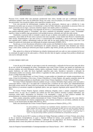 Anais do Simpósio Sustentabilidade e Contemporaneidade nas Ciências Sociais – 2013 – ISSN 2318-0633 298
Processo Civil, visando obter uma prestação jurisdicional mais célere, fazendo com que a publicação eletrônica
substituísse qualquer outro meio de publicação oficial, tais como, envio de petições, de recursos e a prática de outros
atos processuais, com exceção de alguns casos específicos exigidos em lei.
Com esta previsão da informatização completa dos atos processuais, denota-se que a referida lei é uma
ferramenta inovadora que aos poucos irá transformar a rotina do Poder Judiciário, aposentando os processos feitos em
papel, assumindo em seu lugar, o processo eletrônico digital, mais rápido, prático e econômico.
Outra linha tênue concernente à má utilização da Internet é o posicionamento de Luiz Flavio Gomes (2013) em
uma matéria publicada quanto à “Extimidade”, que seria o antônimo de intimidade, segundo o autor, “Extimidade”
significa o lançar ao público algo que pertence à privacidade da pessoa, sobretudo, por meio das redes sociais.
Atualmente, as pessoas estão se tornando o oposto do que se admitia como padrão de conduta de outrora, pois,
certamente, numa média de 60 anos atrás as pessoas eram mais recatadas, e neste mundo mais flexível e transitório das
redes sociais, frequentemente o que mais ocorre é a exteriorização das intimidades, e quem revela suas intimidades,
seus segredos para o público, naturalmente acaba por abrir mão da sua tutela jurídica neste quesito, pois este é um
campo de ausência de tutela penal, por deliberação do próprio interessado (GOMES, 2013).
Sucede que, ao invés das pessoas utilizarem as redes sociais com finalidade de educar, instruir, transmitir ideias,
debater temas polêmicos, desenvolver manifestações de variados interesses, aproximar entes familiares que moram
longe e entre outras, acabam por utilizá-las para lançar ao público algo íntimo, privado, que deveria ficar restrito a cada
um.
Mas, apesar de se observar tal fenômeno nas relações interpessoais pelo uso cada vez mais constante da Internet
na construção do papel social de cada usuário, o Direito não abre mão de regular e proteger bens jurídicos afetados por
uma nociva utilização da rede.
2.2 DOS CRIMES VIRTUAIS
A teor do que já foi relatado, no que tange ao meio de comunicação, a utilização da Internet para tanto não deixa
de ser um veículo de propagação de crimes, considerados estes como Crimes Virtuais, que podem ser tipificados em
diversas condutas, tais como difamação, calúnia, injúria, estelionato, fraude e entre outros. Apesar de serem um tanto
quanto hodiernos, até então não havia legislação específica para tanto, fazendo-se necessária a utilização do
ordenamento jurídico ora existente, muito embora o Legislador de então, jamais teria pensado acerca destas hipóteses,
já que o Código Penal data de 1940.
Como já é de conhecimento, os Crimes Virtuais, os quais podem ser chamados por variadas nomenclaturas, tais
como, Crimes de Informática, Cibercrimes, Crimes Cibernéticos e Crimes Digitais, são aqueles cometidos através da
utilização da tecnologia, podendo ser classificados como Crimes Virtuais Impróprios e Crimes Virtuais Próprios.
Os Crimes Virtuais Impróprios abarcam condutas em que o sistema informático figura apenas como meio para a
consecução delitiva, sendo que o seu papel não é essencial para a existência de tais crimes, pois independentemente
disso pode ocorrer através de outros meios de execução, são considerados como crimes de ação livre e que, muitos dos
tipos delitivos já encontram respaldo na legislação pátria, mas que requerem legislação penal especial (DE PAULA,
2012).
Os Crimes Virtuais Próprios figuram condutas delituosas dirigidas contra o próprio computador enquanto
elemento físico, ou seja, são as condutas que acabam por ferir bens jurídicos inerentes à própria informática, que
consistem contra dados, informações ou estruturas a ele interligados, e assim, os bens jurídicos tutelados são
primordialmente os sistemas informatizados ou de telecomunicações ou dados (CRESPO, 2011).
Outra conduta antijurídica também denominada de Crimes Virtuais Próprios é aquela que tem como objetivo
embaraçar o funcionamento de sistemas computacionais, estes sistemas incidem-se em servidores, ambientes de rede,
websites ou até mesmo banco de dados (DE PAULA, 2012).
Sobre esta classificação dos Crimes Virtuais Próprios, posicionou-se Pinheiro (2010, p. 297):
Os crimes eletrônicos ou cibernéticos tem modalidades distintas, dependendo do bem jurídico tutelado. Nesse
sentido, podemos dar como exemplo o crime de interceptação de dados, que tem como bem jurídico tutelado os
dados, ou seja, o que se quer é proteger a transmissão de dados e coibir o uso dessas informações para fins
delituosos, como, por exemplo, captura de informações para envio de “e-mail bombing”, o “e-mail com vírus”, o
“spam”. Esse tipo penal protege também a questão da inviolabilidade das correspondências eletrônicas.
Até o final do ano de 2012 a justiça se utilizou do Código Penal para combater os Crimes Virtuais, prova disso
se faz as inúmeras Jurisprudências, às quais o Superior Tribunal de Justiça, como guardião e uniformizador da
legislação infraconstitucional, vem consolidando a aplicação de tais dispositivos em diversos julgados, pois os
praticantes destes crimes não podem sair imunes e devem ser punidos (VIDAL, 2012).
 