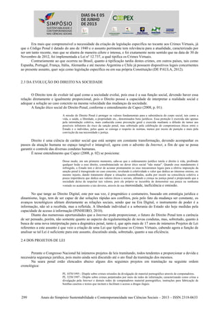299 Anais do Simpósio Sustentabilidade e Contemporaneidade nas Ciências Sociais – 2013 – ISSN 2318-0633
Era mais que compreensível a necessidade da criação de legislação específica no tocante aos Crimes Virtuais, já
que o Código Penal é datado do ano de 1940 e o assunto pertinente tem relevância para a atualidade, caracterizado por
ser um tanto recente, mas que se alastra de maneira célere e intensa, e foi exatamente neste sentido que na data de 30 de
Novembro de 2012, foi implementada a Lei nº 12.737, a qual tipifica os Crimes Virtuais.
Contrariamente ao que ocorreu no Brasil, quanto à tipificação tardia destes crimes, em outros países, tais como
Espanha, Portugal, França, Itália, Alemanha e até mesmo Argentina e Chile já possuem dispositivos legais concernentes
ao presente assunto, quer seja como legislação específica ou em sua própria Constituição (DE PAULA, 2012).
2.3 DA EVOLUÇÃO DO DIREITO NA SOCIEDADE
O Direito tem de evoluir tal qual como a sociedade evolui, pois essa é a sua função social, devendo haver essa
relação diretamente e igualmente proporcional, pois o Direito possui a capacidade de interpretar a realidade social e
adequar a solução ao caso concreto na mesma velocidade das mudanças da sociedade.
A função ético social do Direito Penal, conforme o entendimento de Capez (2008, p. 01):
A missão do Direito Penal é proteger os valores fundamentais para a subsistência do corpo social, tais como a
vida, a saúde, a liberdade, a propriedade etc., denominados bens jurídicos. Essa proteção é exercida não apenas
pela intimidação coletiva, mais conhecida como prevenção geral e exercida mediante a difusão do temor aos
possíveis infratores do risco da sanção penal, mas sobretudo pela celebração de compromissos éticos entre o
Estado e o indivíduo, pelos quais se consiga o respeito às normas, menos por receio de punição e mais pela
convicção da sua necessidade e justiça.
Direito é uma ciência de caráter social que está sempre em constante transformação, devendo acompanhar os
passos da atuação humana no espaço tangível e intangível, agora com o advento da Internet, a fim de que se possa
garantir o controle das diversas condutas humanas.
É nesse entendimento que Capez (2008, p. 02) se posiciona:
Desse modo, em um primeiro momento, sabe-se que o ordenamento jurídico tutela o direito à vida, proibindo
qualquer lesão a esse direito, consubstanciado no dever ético social “não matar”. Quando esse mandamento é
infringido, o Estado tem o dever de acionar prontamente os seus mecanismos legais para a efetiva imposição da
sanção penal à transgressão no caso concreto, revelando à coletividade o valor que dedica ao interesse omisso, ou
mesmo injusto, dando tratamento díspar a situações assemelhadas, acaba por incutir na consciência coletiva a
pouca importância que dedica aos valores éticos e sociais, afetando a crença na justiça penal e propiciando que a
sociedade deixe de respeitar tais valores, pois ele próprio se incumbiu de demonstrar sua pouca ou nenhuma
vontade no acatamento a tais deveres, através de sua morosidade, ineficiência e omissão.
No que tange ao Direito Digital, este por sua vez, é pragmático e costumeiro, baseado em estratégia jurídica e
dinamismo, logo, tem de ser capaz de dar soluções rápidas aos conflitos, pois pelo fato da mudança ser constante, os
avanços tecnológicos afetam diretamente as relações sociais, sendo que na Era Digital, o instrumento de poder é a
informação, não só a recebida, mas a refletida. A liberdade individual e a soberania do Estado são hoje medidas pela
capacidade de acesso à informação (PINHEIRO, 2010).
Diante das numerosas oportunidades que a Internet pode proporcionar, o futuro do Direito Penal tem a carência
de ser pensado, porém, não somente quanto ao aspecto da regulamentação de novas condutas, mas, sobretudo, quanto à
busca de uma nova interpretação para a dogmática penal, tanto é, que após mais de 17 anos de inúmeros Projetos de Lei
referentes a este assunto é que veio a criação de uma Lei que tipificasse os Crimes Virtuais, cabendo agora a função de
analisar se tal Lei é suficiente para este assunto, discutindo ainda, sobretudo, quanto a sua eficiência.
2.4 DOS PROJETOS DE LEI
Perante o Congresso Nacional há inúmeros projetos de leis tramitando, todos tendentes a proporcionar a devida e
necessária segurança jurídica, pois muito ainda será discutido até o ato final da tramitação dos mesmos.
Na seara penal estão elencados abaixo alguns dos seguintes projetos em tramitação na seguinte ordem
cronológica:
PL 1070/1995 - Dispõe sobre crimes oriundos da divulgação de material pornográfico através de computadores.
PL 3258/1997 - Dispõe sobre crimes perpetrados por meio de redes de informação, caracterizando como crime a
divulgação pela Internet e demais redes de computadores material pornográfico, instruções para fabricação de
bombas caseiras e textos que incitam e facilitam o acesso a drogas ilegais.
 