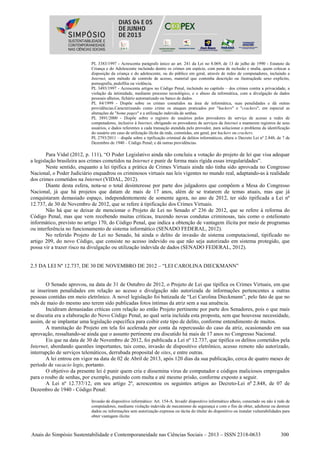 Anais do Simpósio Sustentabilidade e Contemporaneidade nas Ciências Sociais – 2013 – ISSN 2318-0633 300
PL 3383/1997 - Acrescenta parágrafo único ao art. 241 da Lei no 8.069, de 13 de julho de 1990 - Estatuto da
Criança e do Adolescente incluindo dentre os crimes em espécie, com pena de reclusão e multa, quem colocar a
disposição da criança e do adolescente, ou do público em geral, através de redes de computadores, incluindo a
Internet, sem método de controle de acesso, material que contenha descrição ou ilustraçãode sexo explícito,
pornografia, pedofilia ou violência.
PL 3493/1997 - Acrescenta artigos no Código Penal, incluindo no capítulo – dos crimes contra a privacidade, a
violação da intimidade, mediante processo tecnológico, e o abuso da informática, com a divulgação de dados
pessoais alheios, fichário automatizado ou banco de dados.
PL 84/1999 - Dispõe sobre os crimes cometidos na área de informática, suas penalidades e dá outras
providências.Caracterizando como crime os ataques praticados por "hackers" e "crackers", em especial as
alterações de "home pages" e a utilização indevida de senhas.
PL 3891/2000 - Dispõe sobre o registro de usuários pelos provedores de serviçs de acesso a redes de
computadores, inclusive à Internet, obrigando os provedores de serviços da Internet a manterem registros de seus
usuários, e dados referentes a cada transação atendida pelo provedor, para solucionar o problema da identificação
do usuário em caso de utilização ilícita da rede, cometidas, em geral, por hackers ou crackers.
PL 2793/2011 – dispõe sobre a tipificação criminal de delitos informáticos, altera o Decreto Lei nº 2.848, de 7 de
Dezembro de 1940 – Código Penal; e dá outras providências.
Para Vidal (2012, p. 111), “O Poder Legislativo ainda não concluiu a votação do projeto de lei que visa adequar
a legislação brasileira aos crimes cometidos na Internet e punir de forma mais rígida essas irregularidades”.
Neste sentido, enquanto a lei tipifica a prática de Crimes Virtuais ainda não tinha sido aprovada no Congresso
Nacional, o Poder Judiciário enquadrou os criminosos virtuais nas leis vigentes no mundo real, adaptando-as à realidade
dos crimes cometidos na Internet (VIDAL, 2012).
Diante desta esfera, nota-se o total desinteresse por parte dos julgadores que compõem a Mesa do Congresso
Nacional, já que há projetos que datam de mais de 17 anos, além de se tratarem de temas atuais, mas que já
conquistaram demasiado espaço, independentemente de somente agora, no ano de 2012, ter sido tipificada a Lei nº
12.737, de 30 de Novembro de 2012, que se refere à tipificação dos Crimes Virtuais.
Não há que se deixar de mencionar o Projeto de Lei no Senado nº 236 de 2012, que se refere à reforma do
Código Penal, mas que vem recebendo muitas críticas, trazendo novas condutas criminosas, tais como o estelionato
informático, previsto no artigo 170, do Código Penal, que indica a obtenção de vantagem ilícita por meio de programas
ou interferência no funcionamento de sistema informático (SENADO FEDERAL, 2012).
No referido Projeto de Lei no Senado, há ainda o delito de invasão de sistema computacional, tipificado no
artigo 209, do novo Código, que consiste no acesso indevido ou que não seja autorizado em sistema protegido, que
possa vir a trazer risco na divulgação ou utilização indevida de dados (SENADO FEDERAL, 2012).
2.5 DA LEI Nº 12.737, DE 30 DE NOVEMBRO DE 2012 – “LEI CAROLINA DIECKMANN”
O Senado aprovou, na data de 31 de Outubro de 2012, o Projeto de Lei que tipifica os Crimes Virtuais, em que
se inseriram penalidades em relação ao acesso e divulgação não autorizada de informações pertencentes a outras
pessoas contidas em meio eletrônico. A novel legislação foi batizada de “Lei Carolina Dieckmann”, pelo fato de que no
mês de maio do mesmo ano terem sido publicadas fotos íntimas da atriz sem a sua anuência.
Incidiram demasiadas críticas com relação ao então Projeto pertinente por parte dos Senadores, pois o que mais
se discutia era a elaboração do Novo Código Penal, ao qual seria incluída esta proposta, sem que houvesse necessidade,
assim, de se implantar uma legislação específica para coibir este tipo de delito, conforme entendimento de muitos.
A tramitação do Projeto em tela foi acelerada por conta da repercussão do caso da atriz, ocasionando em sua
aprovação, ressaltando-se ainda que o assunto pertinente era discutido há mais de 17 anos no Congresso Nacional.
Eis que na data de 30 de Novembro de 2012, foi publicada a Lei nº 12.737, que tipifica os delitos cometidos pela
Internet, abordando questões importantes, tais como, invasão de dispositivo eletrônico, acesso remoto não autorizado,
interrupção de serviços telemáticos, derrubada proposital de sites, e entre outras.
A lei entrou em vigor na data de 02 de Abril de 2013, após 120 dias da sua publicação, cerca de quatro meses de
período de vacacio legis, portanto.
O objetivo da presente lei é punir quem cria e dissemina vírus de computador e códigos maliciosos empregados
para o roubo de senhas, por exemplo, punindo com multa e até mesmo prisão, conforme exposto a seguir.
A Lei nº 12.737/12, em seu artigo 2º, acrescentou os seguintes artigos ao Decreto-Lei no
2.848, de 07 de
Dezembro de 1940 - Código Penal:
Invasão de dispositivo informático: Art. 154-A. Invadir dispositivo informático alheio, conectado ou não à rede de
computadores, mediante violação indevida de mecanismo de segurança e com o fim de obter, adulterar ou destruir
dados ou informações sem autorização expressa ou tácita do titular do dispositivo ou instalar vulnerabilidades para
obter vantagem ilícita:
 