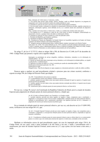 301 Anais do Simpósio Sustentabilidade e Contemporaneidade nas Ciências Sociais – 2013 – ISSN 2318-0633
Pena - detenção, de 3 (três) meses a 1 (um) ano, e multa.
§ 1 Na mesma pena incorre quem produz, oferece, distribui, vende ou difunde dispositivo ou programa de
computador com o intuito de permitir a prática da conduta definida no caput.
§ 2 Aumenta-se a pena de um sexto a um terço se da invasão resulta prejuízo econômico.
§ 3 Se da invasão resultar a obtenção de conteúdo de comunicações eletrônicas privadas, segredos comerciais ou
industriais, informações sigilosas, assim definidas em lei, ou o controle remoto não autorizado do dispositivo
invadido:
Pena - reclusão, de 6 (seis) meses a 2 (dois) anos, e multa, se a conduta não constitui crime mais grave.
§ 4 Na hipótese do § 3o
, aumenta-se a pena de um a dois terços se houver divulgação, comercialização ou
transmissão a terceiro, a qualquer título, dos dados ou informações obtidos.
§ 5 Aumenta-se a pena de um terço à metade se o crime for praticado contra:
I - Presidente da República, governadores e prefeitos;
II - Presidente do Supremo Tribunal Federal;
III - Presidente da Câmara dos Deputados, do Senado Federal, de Assembléia Legislativa de Estado, da Câmara
Legislativa do Distrito Federal ou de Câmara Municipal; ou
IV - dirigente máximo da administração direta e indireta federal, estadual, municipal ou do Distrito Federal.
Ação penal: Art. 154-B. Nos crimes definidos no art. 154-A, somente se procede mediante representação, salvo se
o crime é cometido contra a administração pública direta ou indireta de qualquer dos Poderes da União, Estados,
Distrito Federal ou Municípios ou contra empresas concessionárias de serviços públicos.
No artigo 3º, da Lei nº 12.737/12, altera os artigos 266 e 298, do Decreto-Lei no
2.848, de 07 de dezembro de
1940 - Código Penal, que passam a vigorar com a seguinte redação:
Interrupção ou perturbação de serviço telegráfico, telefônico, informático, telemático ou de informação de
utilidade pública : Art. 266. ...
§ 1 Incorre na mesma pena quem interrompe serviço telemático ou de informação de utilidade pública, ou impede
ou dificulta-lhe o restabelecimento.
§ 2 Aplicam-se as penas em dobro se o crime é cometido por ocasião de calamidade pública.” (NR)
Falsificação de documento particular: Art. 298. ...
Falsificação de cartão
Parágrafo único. Para fins do disposto no caput, equipara-se a documento particular o cartão de crédito ou débito.
Passa-se agora a analisar em qual procedimento criminal o processo para tais crimes ocorrerá, conforme o
exposto no artigo 394, do Código de Processo Penal, que dispõe:
Art. 394 – O procedimento será comum ou especial
§ 1o
O procedimento comum será ordinário, sumário ou sumaríssimo:
I - ordinário, quando tiver por objeto crime cuja sanção máxima cominada for igual ou superior a 4 (quatro) anos
de pena privativa de liberdade;
II - sumário, quando tiver por objeto crime cuja sanção máxima cominada seja inferior a 4 (quatro) anos de pena
privativa de liberdade;
III - sumaríssimo, para as infrações penais de menor potencial ofensivo, na forma da lei.
Por sua vez, o artigo 98, inciso I, da Constituição da República Federativa do Brasil, prevê a criação de Juizados
Especiais para julgamento de infrações penais de menor potencial ofensivo, e dispõe que:
Art. 98. A União, no Distrito Federal e nos Territórios, e os Estados criarão:
I - juizados especiais, providos por juízes togados, ou togados e leigos, competentes para a conciliação, o
julgamento e a execução de causas cíveis de menor complexidade e infrações penais de menor potencial ofensivo,
mediante os procedimentos oral e sumaríssimo, permitidos, nas hipóteses previstas em lei, a transação e o
julgamento de recursos por turmas de juízes de primeiro grau.
Em se tratando de infração penal de menor potencial ofensivo, por sua vez, está descrito na Lei nº 9.099/1995,
assim, verificam-se em seus artigos 60 e 61, que:
Art. 60. O Juizado Especial Criminal, provido por juízes togados ou togados e leigos, tem competência para a
conciliação, o julgamento e a execução das infrações penais de menor potencial ofensivo, respeitadas as regras de
conexão e continência.
Art. 61. Consideram-se infrações penais de menor potencial ofensivo, para os efeitos desta Lei, as contravenções
penais e os crimes a que a lei comine pena máxima não superior a 2 (dois) anos, cumulada ou não com multa.
Mediante as informações acerca de qual procedimento seguir, em caso de imputação pelo artigo 154-A, do
Código Penal, em seu caput, como a pena cominada é de três meses a um ano, e multa, o procedimento será o
sumaríssimo, por meio do Juizado Especial Criminal, assim como no § 3º, cuja a pena é de seis meses a dois anos, e
multa.
 