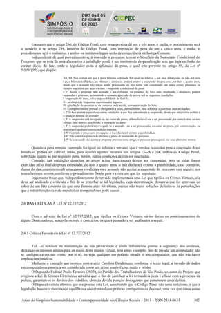 Anais do Simpósio Sustentabilidade e Contemporaneidade nas Ciências Sociais – 2013 – ISSN 2318-0633 302
Enquanto que o artigo 266, do Código Penal, com pena prevista de um a três anos, e multa, o procedimento será
o sumário, e no artigo 298, também do Código Penal, com imposição de pena de um a cinco anos, e multa, o
procedimento será o ordinário, e ambos os institutos legais serão de competência na Justiça Comum.
Independente de qual procedimento será instruído o processo, tem-se o benefício da Suspensão Condicional do
Processo, que se trata de uma alternativa à jurisdição penal, é um instituto de despenalização sem que haja exclusão do
caráter ilícito do fato, onde o legislador evita a aplicação da pena, o qual está previsto no artigo 89, da Lei nº
9.099/1995, que dispõe:
Art. 89. Nos crimes em que a pena mínima cominada for igual ou inferior a um ano, abrangidas ou não por esta
Lei, o Ministério Público, ao oferecer a denúncia, poderá propor a suspensão do processo, por dois a quatro anos,
desde que o acusado não esteja sendo processado ou não tenha sido condenado por outro crime, presentes os
demais requisitos que autorizariam a suspensão condicional da pena.
§ 1º Aceita a proposta pelo acusado e seu defensor, na presença do Juiz, este, recebendo a denúncia, poderá
suspender o processo, submetendo o acusado a período de prova, sob as seguintes condições:
I - reparação do dano, salvo impossibilidade de fazê-lo;
II - proibição de frequentar determinados lugares;
III - proibição de ausentar-se da comarca onde reside, sem autorização do Juiz;
IV - comparecimento pessoal e obrigatório a juízo, mensalmente, para informar e justificar suas atividades.
§ 2º O Juiz poderá especificar outras condições a que fica subordinada a suspensão, desde que adequadas ao fato e
à situação pessoal do acusado.
§ 3º A suspensão será revogada se, no curso do prazo, o beneficiário vier a ser processado por outro crime ou não
efetuar, sem motivo justificado, a reparação do dano.
§ 4º A suspensão poderá ser revogada se o acusado vier a ser processado, no curso do prazo, por contravenção, ou
descumprir qualquer outra condição imposta.
§ 5º Expirado o prazo sem revogação, o Juiz declarará extinta a punibilidade.
§ 6º Não correrá a prescrição durante o prazo de suspensão do processo.
§ 7º Se o acusado não aceitar a proposta prevista neste artigo, o processo prosseguirá em seus ulteriores termos.
Quando a pena mínima cominada for igual ou inferior a um ano, que é um dos requisitos para a concessão deste
benefício, poderá ser cabível, então, para aqueles agentes incursos nos artigos 154-A e 266, ambos do Código Penal,
sobretudo quanto ao pré-requisito pena, porém, outras condições devem ser suscitadas.
Contudo, tais condições descritas no artigo acima mencionado devem ser cumpridas, pois se todas forem
exercidas até o final do prazo estipulado, de dois a quatro anos, o juiz declarará extinta a punibilidade, caso contrário,
diante do descumprimento de uma dessas condições ou o acusado não aceitar a suspensão do processo, este seguirá nos
seus ulteriores termos, conforme o procedimento fixado para o crime em que for imputado.
Importante frisar que, independentemente de ter sido implementada uma Lei que tipifica os Crimes Virtuais, ela
deve ser analisada e criticada a fim de se perceber se tal legislação, cuja denominação denuncia que foi aprovada ao
sabor de um fato concreto de que uma famosa atriz foi vítima, parece não trazer soluções definitivas às perturbações
que a má utilização da rede mundial de computadores pode causar.
2.6 DAS CRÍTICAS À LEI Nº 12.737/2012
Com o advento da Lei nº 12.737/2012, que tipifica os Crimes Virtuais, vários foram os posicionamentos de
alguns Doutrinadores, sendo favoráveis e contrários, os quais passarão a ser analisados a seguir.
2.6.1 Críticas Favoráveis à Lei nº 12.737/2012
Tal Lei auxiliou na manutenção de sua privacidade e ainda influenciou quanto à segurança dos usuários,
deixando os mesmos astutos para os riscos deste mundo virtual, pois antes o simples fato de invadir um computador não
se configurava em um crime, por si só, ou seja, qualquer um poderia invadir o seu computador, que não iria haver
implicações jurídicas.
Mediante o exemplo que ocorreu com a atriz Carolina Dieckmann, conforme o texto legal, a invasão de dados
em computadores passou a ser considerada como um crime punível com multa e prisão.
O Deputado Federal Paulo Teixeira (2013), do Partido dos Trabalhadores de São Paulo, co-autor do Projeto que
originou a Lei de Crimes Eletrônicos acredita que, a fim de justificar a lei tornando-a justa e eficaz com a presença da
polícia, garantem-se os direitos dos cidadãos, além da devida punição dos agentes que cometerem estes delitos.
O Deputado ainda afirmou que era preciso esta Lei, acreditando que o Código Penal não seria suficiente, e que a
legislação buscou o máximo de equilíbrio e não criminalizou práticas corriqueiras da Internet, uma vez que casos como
 