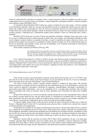 303 Anais do Simpósio Sustentabilidade e Contemporaneidade nas Ciências Sociais – 2013 – ISSN 2318-0633
roubos de senha bancária acarretaria em punição contra o sistema financeiro, defesa do cidadão que realiza as suas
compras pela Internet e que não recebe o seu produto, e ainda combatendo a pornografia infantil e à venda de remédios
neste ambiente virtual (TEIXEIRA, 2013).
O criminalista David Rechulski (2012) ensina que, quanto à criação de novos tipos penais, é de boa recepção
esta normatização específica, tendo em vista que estes preenchem lacunas no ordenamento jurídico, pois por mais que
muitas das condutas lesivas praticadas por meio da Internet já encontram previsão em outros delitos presentes no
Código Penal, não se pode admitir qualquer violação ao Princípio da Reserva Legal, nem fazer analogia em prejuízo do
acusado, portanto, é importante que o ordenamento jurídico penal considere o meio ou a forma pela qual o crime é
praticado.
Rechulski (2012) afirma que os Crimes Virtuais são praticados utilizando o ambiente virtual como meio, o que
faz com que se diferencie quanto ao delito praticado no plano físico, por exemplo, uma difamação difundida em redes
sociais chegará a inúmeros usuários em questão de minutos, em meio à impotência de reação e defesa da vítima, o seu
potencial de lesividade será mais gravoso, ressaltando-se ainda o disposto no artigo 141, III, do Código Penal, quanto ao
fato de ser aumentada a pena quando o crime, neste caso, de difamação, se for cometido na presença de várias pessoas
ou por meio que facilite sua divulgação.
Neste sentido, manifestou-se Pinheiro (2010, pg. 309):
Um incidente eletrônico gera maior dano, pois ocorre em geral de forma covarde, sem chance de defesa, além de
gerar consequências que se perpetuam, pois a Internet é global e é difícil limpar totalmente uma informação dela.
Por mais que haja retratação, uma publicação roda o mundo em poucos minutos. Ou seja, merece punição
exemplar, e tem sido comum o juiz determinar aumento de pena quando ocorreu no meio digital.
Com o advento da presente lei, o Brasil se mostrou um país mais atencioso quanto à segurança não apenas de
quem acessa a Internet, mas assim quanto à utilização da tecnologia, e que em se tratando de dispositivos informáticos,
segundo o Deputado Paulo Teixeira (2013), torna-se praticamente impossível não surgirem termos problemáticos, pois
a tecnologia muda a todo instante, por isso que foi necessário o emprego de termos mais genéricos, com a finalidade de
toda a população compreender o texto legal.
2.6.2 Críticas Desfavoráveis à Lei nº 12.737/2012
Vários foram os motivos que desencadearam inúmeras críticas desfavoráveis quanto à Lei nº 12.737/2012, tanto
pelo fato de ter sido de forma tardia, já que havia Projetos de Leis que datavam de mais de 17 anos de tramitação,
quanto pela razão de ter sido certa “homenagem” à atriz Carolina Dieckmann.
Luiz Flávio Gomes (2013), jurista e cientista criminal, apontou a existência de pelo menos 104 conceitos
jurídicos presentes no conteúdo do texto da legislação que são considerados por ele como problemáticos, termos estes
como: invasão de dispositivo informático, mecanismo de segurança, vulnerabilidades, interrupção e perturbação, os
quais podem gerar dupla interpretação, e que ao ser enquadrado na lei, o acusado pode questionar cada um destes
pontos, acarretando num atraso do processo, além de serem utilizados como ferramentas de defesa para respaldar
infratores.
Gomes (2013) afirma que se a lei provoca dúvidas é porque ela precisa ser revista, repreendendo ainda o fato de
que o Brasil é um país repleto de leis, mas que efetiva mesmo é a fiscalização da sociedade sobre os crimes, portanto
estas incoerências irão servir para que a defesa do criminoso possa reverter as penas em, por exemplo, pagamento de
cestas básicas, o que pode dar a impressão de que um crime de invasão de privacidade compensa.
No mesmo sentido, Gomes (2013) avalia que houve intenção de suprir uma lacuna no Brasil, que o relator do
Projeto, o Deputado Paulo Teixeira (2013), mencionado acima, procurou fazer o melhor texto, contudo todo conjunto
de palavras permitem mil interpretações.
O Presidente do Conselho de Tecnologia da Informação da Fecomercio, Renato Opice Blum (2013), comentou
que a punição da nova legislação deveria ser mais severa, sendo inegável que as penas cominadas são, aparentemente,
pouco inibidoras, permitindo a aplicação das facilidades dos procedimentos dos Juizados Especiais, ressaltando-se ainda
que em 90% dos casos de pessoas sem antecedentes criminais, a pena pode ser revertida em doação de cestas básicas,
como já ponderado por Gomes (2013), que também acredita que as penas são baixas, logo a chance de prescrição é
muito grande.
Seguindo a mesma linha de raciocínio de Gomes (2013), Blum (2012) igualmente crê que a Lei pode gerar
confusão, sugerindo dupla interpretação, como por exemplo, quem será considerado o titular do dispositivo invadido,
expressão da lei para indicar a vítima, será que o possuidor ou o mero usuário eventual também estão protegidos? Não
há esclarecimento pelo texto legal, mas há a impressão de o tipo direcionar-se somente ao proprietário.
 
