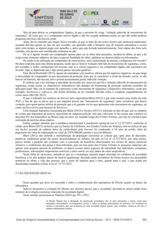 Anais do Simpósio Sustentabilidade e Contemporaneidade nas Ciências Sociais – 2013 – ISSN 2318-0633 304
Não dá para deixar os computadores ligados, já que a presente lei exige “violação indevida de mecanismo de
segurança”, de sorte que, se o computador estiver ligado e não for exigida nenhuma senha, ou que não tenha nenhum
programa antivírus, não haverá crime.
Aliás, faz-se entender que sequer houve invasão, já que se trata de um termo técnico que mereceria explicação,
restando dúvidas quanto ao fato de, por exemplo, um aparelho onde o bloqueio seja de maneira automática e ocorre
após certo tempo, se alguém pegar este aparelho e, antes que seja travado automaticamente, fizer cópias das fotos nele
contidas, esta pessoa será considerada criminosa ou não.
Ou se o agente invadir um computador apenas para ver as fotos nele presentes, incidirá no delito, já que a lei
exige como elemento subjetivo do tipo a especial finalidade de obter, adulterar ou destruir dados ou informações.
Ou ainda se da utilização do computador de outra pessoa, sem a autorização da mesma, configuraria em invasão?
Há duas respostas para esta última pergunta, sendo que se houver violação indevida de mecanismo de segurança, como,
por exemplo, a senha, configuraria em invasão, mas se a vítima esqueceu o seu computador ligado, não acarretaria em
invasão, logo se depreende que o tipo penal parece um tanto genérico.
Para David Rechulski (2013), apesar de considerar a lei positiva, afirma que há aspectos negativos, no que tange
à necessidade do computador ter um mecanismo de proteção, para que se caracterize o crime de invasão, assim, se não
houver tal barreira, não haverá, sob o prisma tecnicamente penal, indevida violação.
É evidente que a lei restringe a tipicidade da invasão aos casos em que há a violação indevida de mecanismos de
segurança, sendo assim, os dispositivos informáticos não dotados de ferramenta de proteção estariam excluídos da
aplicação legal. Mas em se tratando de expressões como mecanismo de segurança e dispositivo informático, como por
exemplo, hardwares e softwares, não foram definidas na lei, restando dúvidas sobre o completo enquadramento de
certos casos (BLUM, 2012).
O que é indicado aos usuários da Internet pelo especialista Blum (2012) é que estes insiram uma senha em rede
WiFi, a fim de que se prove que a sua máquina possui um “mecanismo de segurança” para corroborar que houve
violação, pois quem quiser utilizar da proteção que a lei garante vai ter que apresentar este mecanismo de segurança, ou
como um firewall ou uma barreira de hardware.
Uma situação hipotética mensurada por Blum (2012) e Gomes (2013) é referente ao fato de que, por se tratarem
de crimes que dependem de perícia, necessitam de máquina policial, mas que, relevante se faz acenar que a polícia só
descobre 8% dos homicídios no Brasil, logo ela deve ser mantida longe dos Crimes Virtuais, por não ter estrutura para
realização de perícias dessa espécie.
Enfim, cumpre salientar que a tendência internacional é justamente oposta da Lei nº 12.737/2012, conforme já
citado, pois Blum (2012) esclarece que na Justiça da Califórnia, nos Estados Unidos da América, tem-se notícia de que
um hacker acusado de subtrair fotos de celebridades pela Internet foi condenado a 10 anos de prisão, além do
pagamento do valor de indenização no valor de U$76.000,00 (setenta e seis mil dólares).
Blum (2012) não defende a multiplicação da população carcerária ao criticar que, após anos de discussão,
podem-se estabelecer penas tão pouco desestimulantes ao infrator, tal qual na Lei nº 12.737/2012, por estas razões,
parece tímida a punição das condutas com a concessão de benefícios direcionados aos crimes de menor potencial
ofensivo, o simbolismo das penas é desconfortante, pois em boa parte dos Crimes Virtuais os prejuízos materiais são
apenas uma pequena parcela do problema: os danos versam sobre aspectos da intimidade dos indivíduos, conquistas
profissionais, informações empresariais sensíveis e entre outros, ou seja, dados de valor incalculável.
Nesta linha de raciocínio, entende-se que se a tecnologia assumiu papel relevante no cotidiano da sociedade
brasileira, a lei não poderia deixar de tratá-la igualmente, devendo ainda reconhecer de forma técnica seu desmedido
potencial de afetar a vida das pessoas, que é tanto de maneira para o bem, quanto para o mal, o que acaba por
desencadear tamanhas críticas à Lei nº 12.737/2012.
2.7 DA SOCIEDADE DIGITAL
Outra questão que deve ser suscitada é sobre o conhecimento dos operadores de Direito quanto ao básico da
informática.
Sabe-se necessária a evolução do Direito aos mesmos passos que a sociedade, devendo-se inserir ainda neste
contexto de evolução a presença marcante da sociedade digital.
Neste sentido, posicionou-se Pinheiro (2010, pg. 301 e 307):
O Direito Digital traz a obrigação de atualização tecnológica não só para advogados e juízes, como para
delegados, procuradores, investigadores, peritos e todos os demais participantes do processo. Tal mudança de
postura é necessária para que possamos ter uma sociedade digital segura; caso contrário, coloca-se em risco o
próprio ordenamento jurídico.
 