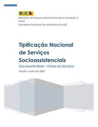 1




    Ministério do Desenvolvimento Social e Combate à
    Fome
    Secretaria Nacional de Assistência Social




    Tipificação Nacional
    de Serviços
    Socioassistenciais
    Documento Base – Fichas de Serviços
    Brasília Junho de 2009
 