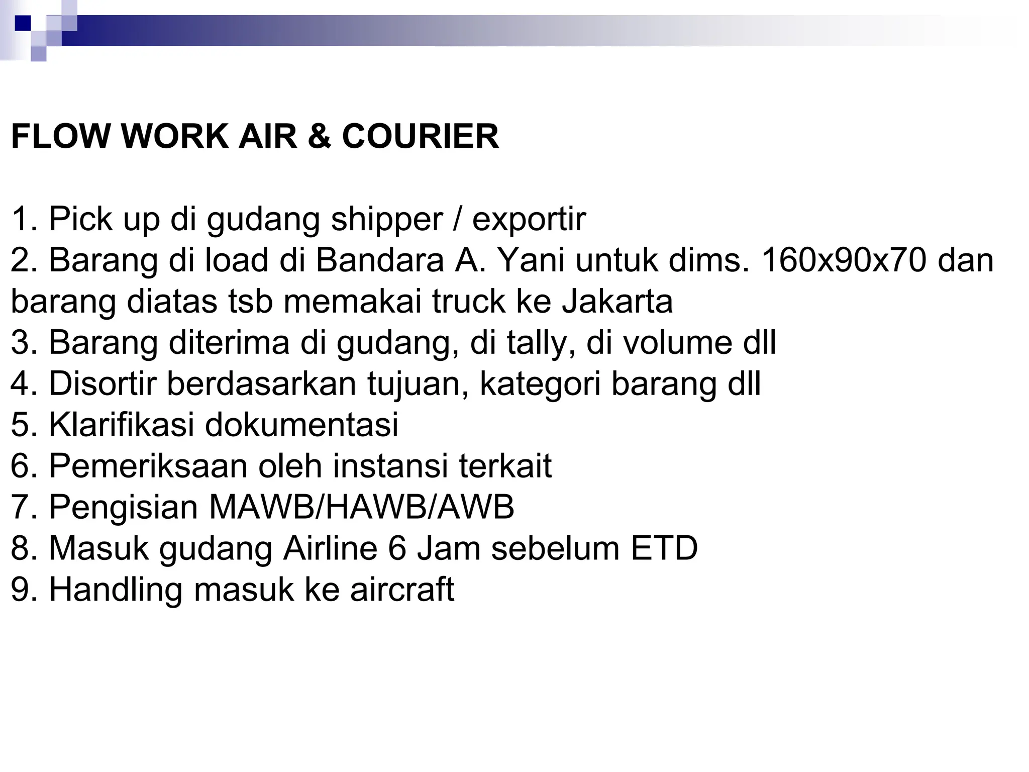 FLOW WORK AIR & COURIER
1. Pick up di gudang shipper / exportir
2. Barang di load di Bandara A. Yani untuk dims. 160x90x70 dan
barang diatas tsb memakai truck ke Jakarta
3. Barang diterima di gudang, di tally, di volume dll
4. Disortir berdasarkan tujuan, kategori barang dll
5. Klarifikasi dokumentasi
6. Pemeriksaan oleh instansi terkait
7. Pengisian MAWB/HAWB/AWB
8. Masuk gudang Airline 6 Jam sebelum ETD
9. Handling masuk ke aircraft