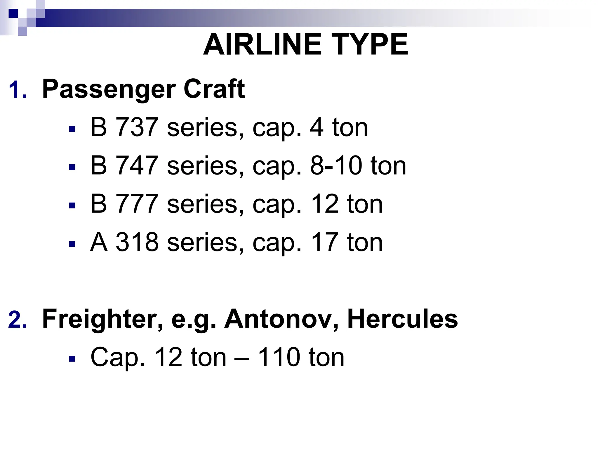AIRLINE TYPE
1. Passenger Craft
B 737 series, cap. 4 ton
B 747 series, cap. 8-10 ton
B 777 series, cap. 12 ton
A 318 series, cap. 17 ton
2. Freighter, e.g. Antonov, Hercules
Cap. 12 ton – 110 ton