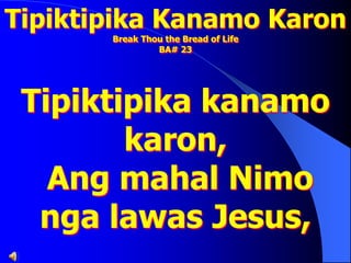 Tipiktipika Kanamo Karon
Break Thou the Bread of Life
BA# 23
Tipiktipika kanamo
karon,
Ang mahal Nimo
nga lawas Jesus,
 