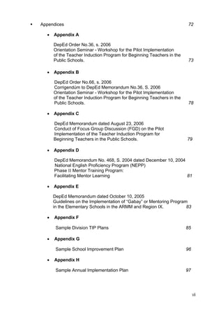 vii
Appendices 72
• Appendix A
DepEd Order No.36, s. 2006
Orientation Seminar - Workshop for the Pilot Implementation
of the Teacher Induction Program for Beginning Teachers in the
Public Schools. 73
• Appendix B
DepEd Order No.66, s. 2006
Corrigendúm to DepEd Memorandum No.36, S. 2006
Orientation Seminar - Workshop for the Pilot Implementation
of the Teacher Induction Program for Beginning Teachers in the
Public Schools. 78
• Appendix C
DepEd Memorandum dated August 23, 2006
Conduct of Focus Group Discussion (FGD) on the Pilot
Implementation of the Teacher Induction Program for
Beginning Teachers in the Public Schools. 79
• Appendix D
DepEd Memorandum No. 468, S. 2004 dated December 10, 2004
National English Proficiency Program (NEPP)
Phase II Mentor Training Program:
Facilitating Mentor Learning 81
• Appendix E
DepEd Memorandum dated October 10, 2005
Guidelines on the Implementation of “Gabay” or Mentoring Program
in the Elementary Schools in the ARMM and Region IX. 83
• Appendix F
Sample Division TIP Plans 85
• Appendix G
Sample School Improvement Plan 96
• Appendix H
Sample Annual Implementation Plan 97
 