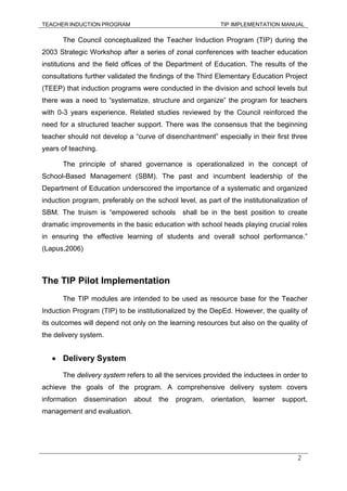 TEACHER INDUCTION PROGRAM TIP IMPLEMENTATION MANUAL
2
The Council conceptualized the Teacher Induction Program (TIP) during the
2003 Strategic Workshop after a series of zonal conferences with teacher education
institutions and the field offices of the Department of Education. The results of the
consultations further validated the findings of the Third Elementary Education Project
(TEEP) that induction programs were conducted in the division and school levels but
there was a need to “systematize, structure and organize” the program for teachers
with 0-3 years experience. Related studies reviewed by the Council reinforced the
need for a structured teacher support. There was the consensus that the beginning
teacher should not develop a “curve of disenchantment” especially in their first three
years of teaching.
The principle of shared governance is operationalized in the concept of
School-Based Management (SBM). The past and incumbent leadership of the
Department of Education underscored the importance of a systematic and organized
induction program, preferably on the school level, as part of the institutionalization of
SBM. The truism is “empowered schools shall be in the best position to create
dramatic improvements in the basic education with school heads playing crucial roles
in ensuring the effective learning of students and overall school performance.”
(Lapus,2006)
The TIP Pilot Implementation
The TIP modules are intended to be used as resource base for the Teacher
Induction Program (TIP) to be institutionalized by the DepEd. However, the quality of
its outcomes will depend not only on the learning resources but also on the quality of
the delivery system.
• Delivery System
The delivery system refers to all the services provided the inductees in order to
achieve the goals of the program. A comprehensive delivery system covers
information dissemination about the program, orientation, learner support,
management and evaluation.
 