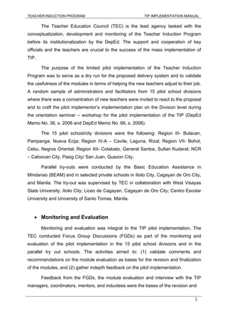TEACHER INDUCTION PROGRAM TIP IMPLEMENTATION MANUAL
3
The Teacher Education Council (TEC) is the lead agency tasked with the
conceptualization, development and monitoring of the Teacher Induction Program
before its institutionalization by the DepEd. The support and cooperation of key
officials and the teachers are crucial to the success of the mass implementation of
TIP.
The purpose of the limited pilot implementation of the Teacher Induction
Program was to serve as a dry run for the proposed delivery system and to validate
the usefulness of the modules in terms of helping the new teachers adjust to their job.
A random sample of administrators and facilitators from 15 pilot school divisions
where there was a concentration of new teachers were invited to react to the proposal
and to craft the pilot implementor’s implementation plan on the Division level during
the orientation seminar – workshop for the pilot implementation of the TIP (DepEd
Memo No. 36, s. 2006 and DepEd Memo No. 66, s. 2006).
The 15 pilot school/city divisions were the following: Region III- Bulacan,
Pampanga, Nueva Ecija; Region IV-A – Cavite, Laguna, Rizal; Region VII- Bohol,
Cebu, Negros Oriental; Region XII- Cotabato, General Santos, Sultan Kudarat; NCR
– Caloocan City, Pasig City/ San Juan, Quezon City.
Parallel try-outs were conducted by the Basic Education Assistance in
Mindanao (BEAM) and in selected private schools in Iloilo City, Cagayan de Oro City,
and Manila. The try-out was supervised by TEC in collaboration with West Visayas
State University, Iloilo City; Liceo de Cagayan, Cagayan de Oro City; Centro Escolar
University and University of Santo Tomas, Manila.
• Monitoring and Evaluation
Monitoring and evaluation was integral to the TIP pilot implementation. The
TEC conducted Focus Group Discussions (FGDs) as part of the monitoring and
evaluation of the pilot implementation in the 15 pilot school divisions and in the
parallel try out schools. The activities aimed to: (1) validate comments and
recommendations on the module evaluation as bases for the revision and finalization
of the modules, and (2) gather indepth feedback on the pilot implementation.
Feedback from the FGDs, the module evaluation and interview with the TIP
managers, coordinators, mentors, and inductees were the bases of the revision and
 