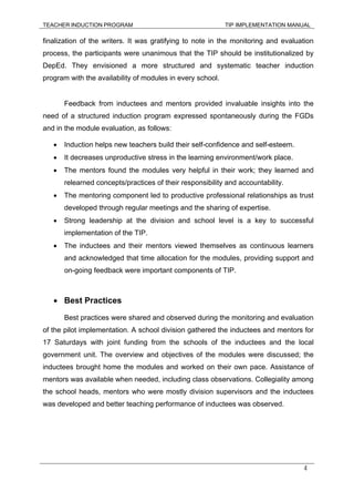 TEACHER INDUCTION PROGRAM TIP IMPLEMENTATION MANUAL
4
finalization of the writers. It was gratifying to note in the monitoring and evaluation
process, the participants were unanimous that the TIP should be institutionalized by
DepEd. They envisioned a more structured and systematic teacher induction
program with the availability of modules in every school.
Feedback from inductees and mentors provided invaluable insights into the
need of a structured induction program expressed spontaneously during the FGDs
and in the module evaluation, as follows:
• Induction helps new teachers build their self-confidence and self-esteem.
• It decreases unproductive stress in the learning environment/work place.
• The mentors found the modules very helpful in their work; they learned and
relearned concepts/practices of their responsibility and accountability.
• The mentoring component led to productive professional relationships as trust
developed through regular meetings and the sharing of expertise.
• Strong leadership at the division and school level is a key to successful
implementation of the TIP.
• The inductees and their mentors viewed themselves as continuous learners
and acknowledged that time allocation for the modules, providing support and
on-going feedback were important components of TIP.
• Best Practices
Best practices were shared and observed during the monitoring and evaluation
of the pilot implementation. A school division gathered the inductees and mentors for
17 Saturdays with joint funding from the schools of the inductees and the local
government unit. The overview and objectives of the modules were discussed; the
inductees brought home the modules and worked on their own pace. Assistance of
mentors was available when needed, including class observations. Collegiality among
the school heads, mentors who were mostly division supervisors and the inductees
was developed and better teaching performance of inductees was observed.
 