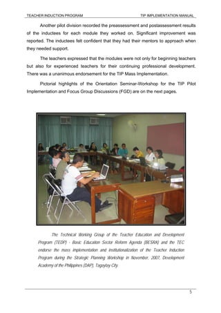 TEACHER INDUCTION PROGRAM TIP IMPLEMENTATION MANUAL
5
Another pilot division recorded the preassessment and postassessment results
of the inductees for each module they worked on. Significant improvement was
reported. The inductees felt confident that they had their mentors to approach when
they needed support.
The teachers expressed that the modules were not only for beginning teachers
but also for experienced teachers for their continuing professional development.
There was a unanimous endorsement for the TIP Mass Implementation.
Pictorial highlights of the Orientation Seminar-Workshop for the TIP Pilot
Implementation and Focus Group Discussions (FGD) are on the next pages.
The Technical Working Group of the Teacher Education and Development
Program (TEDP) - Basic Education Sector Reform Agenda (BESRA) and the TEC
endorse the mass implementation and institutionalization of the Teacher Induction
Program during the Strategic Planning Workshop in November, 2007, Development
Academy of the Philippines (DAP), Tagaytay City.
 