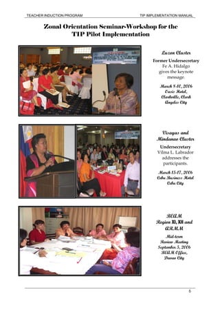 TEACHER INDUCTION PROGRAM TIP IMPLEMENTATION MANUAL
6
Zonal Orientation Seminar-Workshop for the
TIP Pilot Implementation
Luzon Cluster
Former Undersecretary
Fe A. Hidalgo
gives the keynote
message.
March 8-10, 2006
Oasis Hotel,
Clarkville, Clark
Angeles City
Visayas and
Mindanao Cluster
Undersecretary
Vilma L. Labrador
addresses the
participants.
March 15-17, 2006
Cebu Business Hotel
Cebu City
BEAM
Region XI, XII and
ARMM
Mid-term
Review Meeting
September 5, 2006
BEAM Office,
Davao City
 