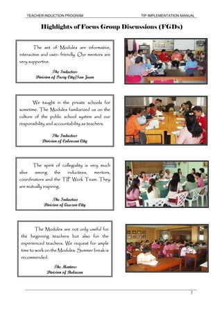 TEACHER INDUCTION PROGRAM TIP IMPLEMENTATION MANUAL
7
Highlights of Focus Group Discussions (FGDs)
The set of Modules are informative,
interactive and user- friendly. Our mentors are
very supportive.
The Inductees
Division of Pasig City/San Juan
We taught in the private schools for
sometime. The Modules familiarized us on the
culture of the public school system and our
responsibility and accountability as teachers.
The Inductees
Division of Caloocan City
The spirit of collegiality is very much
alive among the inductees, mentors,
coordinators and the TIP Work Team. They
are mutually inspiring.
The Inductees
Division of Quezon City
The Modules are not only useful for
the beginning teachers but also for the
experienced teachers. We request for ample
time to work on the Modules. Summer break is
recommended.
The Mentors
Division of Bulacan
 