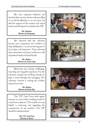 TEACHER INDUCTION PROGRAM TIP IMPLEMENTATION MANUAL
8
We were surprised, bothered and
shocked when we were chosen inductees. But
as we did the Modules in our own pace and
with the support of the mentors and school
heads, we felt lucky to be involved in the TIP.
The Inductees
Division of Pampanga
We observed that the inductees
became more cooperative and confident as
they did Modules 1-5 and one learning area in
Curriculum and Instruction. They welcomed
class observation and post conferences with
department heads and school heads.
The Mentors
Division of Nueva Ecija
Mentoring was exciting, challenging,
rewarding and enjoyable experience. For the
inductees coming from far-flung schools we
kept in touch through text messaging. The
inductees’ interest in reading the modules
improved over time.
The Mentors
Division of Cavite City
The TIP Task Force held regular
sessions to ensure that everything would be
carried out as planned. The modules are very
helpful in enhancing and upgrading the
competencies of new teachers. The TIP
should be institutionalized.
The TIP Task Force
Division of Rizal
 