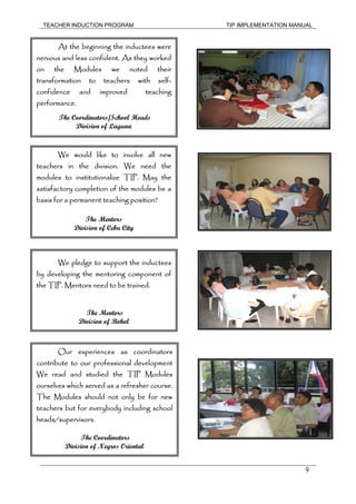 TEACHER INDUCTION PROGRAM TIP IMPLEMENTATION MANUAL
9
At the beginning the inductees were
nervous and less confident. As they worked
on the Modules we noted their
transformation to teachers with self-
confidence and improved teaching
performance.
The Coordinators/School Heads
Division of Laguna
We would like to involve all new
teachers in the division. We need the
modules to institutionalize TIP. May the
satisfactory completion of the modules be a
basis for a permanent teaching position?
The Mentors
Division of Cebu City
We pledge to support the inductees
by developing the mentoring component of
the TIP. Mentors need to be trained.
The Mentors
Division of Bohol
Our experiences as coordinators
contribute to our professional development
We read and studied the TIP Modules
ourselves which served as a refresher course.
The Modules should not only be for new
teachers but for everybody including school
heads/supervisors.
The Coordinators
Division of Negros Oriental
 