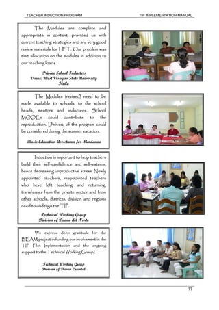 TEACHER INDUCTION PROGRAM TIP IMPLEMENTATION MANUAL
11
The Modules are complete and
appropriate in content; provided us with
current teaching strategies and are very good
review materials for LET. Our problem was
time allocation on the modules in addition to
our teaching loads.
Private School Inductees
Venue: West Visayas State University
Iloilo
The Modules (revised) need to be
made available to schools, to the school
heads, mentors and inductees. School
MOOEs could contribute to the
reproduction. Delivery of the program could
be considered during the summer vacation.
Basic Education Assistance for Mindanao
Induction is important to help teachers
build their self-confidence and self-esteem,
hence decreasing unproductive stress. Newly
appointed teachers, reappointed teachers
who heve left teaching and returning,
transferees from the private sector and from
other schools, districts, division and regions
need to undergo the TIP.
Technical Working Group
Division of Davao del Norte
We express deep gratitude for the
BEAM project in funding our involvement in the
TIP Pilot Implementation and the ongoing
support to the Technical Working Group).
Technical Working Group
Division of Davao Oriental
 