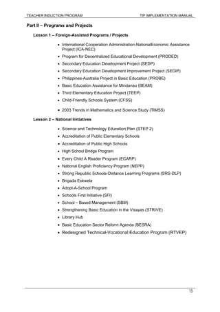 TEACHER INDUCTION PROGRAM TIP IMPLEMENTATION MANUAL
15
Part II – Programs and Projects
Lesson 1 – Foreign-Assisted Programs / Projects
• International Cooperation Administration-NationalEconomic Assistance
Project (ICA-NEC)
• Program for Decentralized Educational Development (PRODED)
• Secondary Education Development Project (SEDP)
• Secondary Education Development Improvement Project (SEDIP)
• Philippines-Australia Project in Basic Education (PROBE)
• Basic Education Assistance for Mindanao (BEAM)
• Third Elementary Education Project (TEEP)
• Child-Friendly Schools System (CFSS)
• 2003 Trends in Mathematics and Science Study (TIMSS)
Lesson 2 – National Initiatives
• Science and Technology Education Plan (STEP 2)
• Accreditation of Public Elementary Schools
• Accreditation of Public High Schools
• High School Bridge Program
• Every Child A Reader Program (ECARP)
• National English Proficiency Program (NEPP)
• Strong Republic Schools-Distance Learning Programs (SRS-DLP)
• Brigada Eskwela
• Adopt-A-School Program
• Schools First Initiative (SFI)
• School – Based Management (SBM)
• Strengthening Basic Education in the Visayas (STRIVE)
• Library Hub
• Basic Education Sector Reform Agenda (BESRA)
• Redesigned Technical-Vocational Education Program (RTVEP)
 