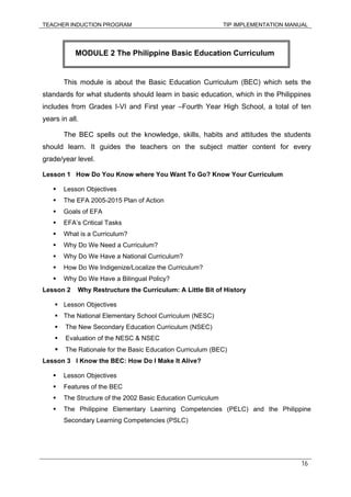 TEACHER INDUCTION PROGRAM TIP IMPLEMENTATION MANUAL
16
This module is about the Basic Education Curriculum (BEC) which sets the
standards for what students should learn in basic education, which in the Philippines
includes from Grades I-VI and First year –Fourth Year High School, a total of ten
years in all.
The BEC spells out the knowledge, skills, habits and attitudes the students
should learn. It guides the teachers on the subject matter content for every
grade/year level.
Lesson 1 How Do You Know where You Want To Go? Know Your Curriculum
Lesson Objectives
The EFA 2005-2015 Plan of Action
Goals of EFA
EFA’s Critical Tasks
What is a Curriculum?
Why Do We Need a Curriculum?
Why Do We Have a National Curriculum?
How Do We Indigenize/Localize the Curriculum?
Why Do We Have a Bilingual Policy?
Lesson 2 Why Restructure the Curriculum: A Little Bit of History
Lesson Objectives
The National Elementary School Curriculum (NESC)
The New Secondary Education Curriculum (NSEC)
Evaluation of the NESC & NSEC
The Rationale for the Basic Education Curriculum (BEC)
Lesson 3 I Know the BEC: How Do I Make It Alive?
Lesson Objectives
Features of the BEC
The Structure of the 2002 Basic Education Curriculum
The Philippine Elementary Learning Competencies (PELC) and the Philippine
Secondary Learning Competencies (PSLC)
MODULE 2 The Philippine Basic Education Curriculum
 