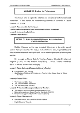 TEACHER INDUCTION PROGRAM TIP IMPLEMENTATION MANUAL
19
This module aims to explain the rationale and principles of performance-based
assessment. It also defines the implementing guidelines as contained in DepEd
Order No. 33, S.2004.
Lesson 1- Assessment in the Curriculum
Lesson 2- Rationale and Principles of Performance-based Assessment
Lesson 3- Implementing Guidelines
Lesson 4- Use of Rubrics
Module 3 focuses on the most important determinant in the entire school
system, the Filipino teacher. This module deals with his/her roles, responsibilities and
accountabilities based on the Filipino core values and the principles of teaching and
learning.
Key concepts on Magna Carta for Teachers, Teacher Education Development
Program (TEDP) and the National Competency – Based Teacher Standards
(NCBTS) will also be discussed thoroughly.
Lesson 1- Roles, Duties, and Responsibilities of a Teacher
Characteristics of a Teacher
Qualifications, Rights, and Privileges of a Teacher in the Magna Carta for School
Teachers
Lesson 2- Code of Ethics
The Teacher and the State
The Teacher and the Profession
The Teacher and the Learners
Lesson 3- Professional Development Guide for Teachers
Teacher Education and Development Program (TEDP)
National Competency – Based Teacher Standards (NCBTS)
Performance Appraisal System for Teachers (PAST)
Lesson 4- Record Management
Anecdotal Record and Communication to Parents
Pupils’/Students’ Records
MODULE 2.3 Grading for Performance
MODULE 3 Roles, Responsibilities and Accountabilities
of a Filipino Teacher
 