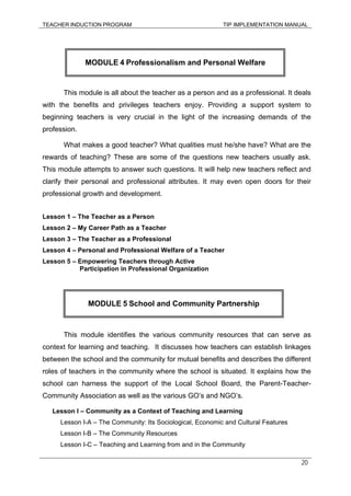 TEACHER INDUCTION PROGRAM TIP IMPLEMENTATION MANUAL
20
This module is all about the teacher as a person and as a professional. It deals
with the benefits and privileges teachers enjoy. Providing a support system to
beginning teachers is very crucial in the light of the increasing demands of the
profession.
What makes a good teacher? What qualities must he/she have? What are the
rewards of teaching? These are some of the questions new teachers usually ask.
This module attempts to answer such questions. It will help new teachers reflect and
clarify their personal and professional attributes. It may even open doors for their
professional growth and development.
Lesson 1 – The Teacher as a Person
Lesson 2 – My Career Path as a Teacher
Lesson 3 – The Teacher as a Professional
Lesson 4 – Personal and Professional Welfare of a Teacher
Lesson 5 – Empowering Teachers through Active
Participation in Professional Organization
This module identifies the various community resources that can serve as
context for learning and teaching. It discusses how teachers can establish linkages
between the school and the community for mutual benefits and describes the different
roles of teachers in the community where the school is situated. It explains how the
school can harness the support of the Local School Board, the Parent-Teacher-
Community Association as well as the various GO’s and NGO’s.
Lesson I – Community as a Context of Teaching and Learning
Lesson I-A – The Community: Its Sociological, Economic and Cultural Features
Lesson I-B – The Community Resources
Lesson I-C – Teaching and Learning from and in the Community
MODULE 4 Professionalism and Personal Welfare
MODULE 5 School and Community Partnership
 