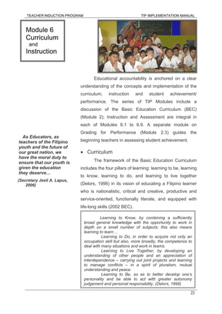 TEACHER INDUCTION PROGRAM TIP IMPLEMENTATION MANUAL
22
Educational accountability is anchored on a clear
understanding of the concepts and implementation of the
curriculum, instruction and student achievement/
performance. The series of TIP Modules include a
discussion of the Basic Education Curriculum (BEC)
(Module 2); Instruction and Assessment are integral in
each of Modules 6.1 to 6.9. A separate module on
Grading for Performance (Module 2.3) guides the
beginning teachers in assessing student achievement.
• Curriculum
The framework of the Basic Education Curriculum
includes the four pillars of learning: learning to be, learning
to know, learning to do, and learning to live together
(Delors, 1998) in its vision of educating a Filipino learner
who is nationalistic, critical and creative, productive and
service-oriented, functionally literate, and equipped with
life-long skills (2002 BEC).
Module 6
Curriculum
and
Instruction
As Educators, as
teachers of the Filipino
youth and the future of
our great nation, we
have the moral duty to
ensure that our youth is
given the education
they deserve…
(Secretary Jesli A. Lapus,
2006)
Learning to Know, by combining a sufficiently
broad general knowledge with the opportunity to work in
depth on a small number of subjects; this also means
learning to learn…
Learning to Do, in order to acquire not only an
occupation skill but also, more broadly, the competence to
deal with many situations and work in teams.
Learning to Live Together, by developing an
understanding of other people and an appreciation of
interdependence – carrying out joint projects and learning
to manage conflicts – in a spirit of pluralism, mutual
understanding and peace.
Learning to Be, so as to better develop one’s
personality and be able to act with greater autonomy
judgement and personal responsibility. (Delors, 1998)
 