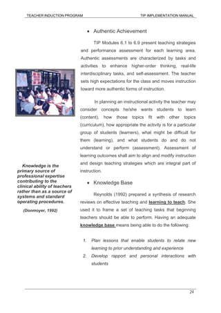 TEACHER INDUCTION PROGRAM TIP IMPLEMENTATION MANUAL
24
• Authentic Achievement
TIP Modules 6.1 to 6.9 present teaching strategies
and performance assessment for each learning area.
Authentic assessments are characterized by tasks and
activities to enhance higher-order thinking, real-life
interdisciplinary tasks, and self-assessment. The teacher
sets high expectations for the class and moves instruction
toward more authentic forms of instruction.
In planning an instructional activity the teacher may
consider concepts he/she wants students to learn
(content), how those topics fit with other topics
(curriculum), how appropriate the activity is for a particular
group of students (learners), what might be difficult for
them (learning), and what students do and do not
understand or perform (assessment). Assessment of
learning outcomes shall aim to align and modify instruction
and design teaching strategies which are integral part of
instruction.
• Knowledge Base
Reynolds (1992) prepared a synthesis of research
reviews on effective teaching and learning to teach. She
used it to frame a set of teaching tasks that beginning
teachers should be able to perform. Having an adequate
knowledge base means being able to do the following:
1. Plan lessons that enable students to relate new
learning to prior understanding and experience
2. Develop rapport and personal interactions with
students
Knowledge is the
primary source of
professional expertise
contributing to the
clinical ability of teachers
rather than as a source of
systems and standard
operating procedures.
(Donmoyer, 1992)
 