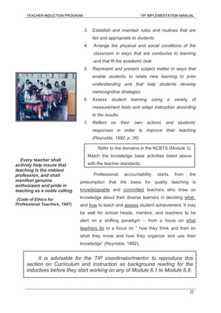 TEACHER INDUCTION PROGRAM TIP IMPLEMENTATION MANUAL
25
3. Establish and maintain rules and routines that are
fair and appropriate to students
4. Arrange the physical and social conditions of the
classroom in ways that are conducive to learning
and that fit the academic task
5. Represent and present subject matter in ways that
enable students to relate new learning to prior
understanding and that help students develop
metacognitive strategies
6. Assess student learning using a variety of
measurement tools and adapt instruction according
to the results
7. Reflect on their own actions and students’
responses in order to improve their teaching
(Reynolds, 1992, p. 26)
Professional accountability starts from the
presumption that the basis for quality teaching is
knowledgeable and committed teachers who draw on
knowledge about their diverse learners in deciding what
and how to teach and assess student achievement. It may
be well for school heads, mentors, and teachers to be
alert on a shifting paradigm – from a focus on what
teachers do to a focus on “ how they think and then on
what they know and how they organize and use their
knowledge” (Reynolds, 1992).
Every teacher shall
actively help insure that
teaching is the noblest
profession, and shall
manifest genuine
enthusiasm and pride in
teaching as a noble calling.
(Code of Ethics for
Professional Teachers, 1997)
Refer to the domains in the NCBTS (Module 3).
Match the knowledge base activities listed above
with the teacher standards.
It is advisable for the TIP coordinator/mentor to reproduce this
section on Curriculum and Instruction as background reading for the
inductees before they start working on any of Module 6.1 to Module 6.9.
 
