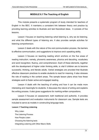 TEACHER INDUCTION PROGRAM TIP IMPLEMENTATION MANUAL
26
This module presents a systematic program of study intended for teachers of
English in the BEC. It maintains a consistent link between theory and practice by
providing learning activities to illustrate and test theoretical ideas. It consists of five
lessons.
Lesson I focuses on teaching listening--what listening is, why we do listening,
and what the different types of listening are. It also provides sample activities for
listening comprehension.
Lesson 2 deals with the nature of the oral communication process, the barriers
to effective communication, and suggestions to improve one’s speaking ability.
Lesson 3 focuses on teaching reading which anchors on the five areas of
reading instruction, namely, phonemic awareness, phonics and decoding, vocabulary
and word recognition, fluency, and comprehension. Each of these elements, together
with the development of higher order thinking skills, is vital if children are to become
successful, thinking, and literate adults. Varied strategies are provided that illustrate
effective classroom practices to enable students to read for meaning. It also stresses
the role of reading in the content areas. The sample lesson plans show how these
strategies work to foster active and engaged reading.
Lesson 4 deals with the teaching of writing and how it can be made more
interesting and meaningful to students. It discusses the nature of writing and explains
the writing process. It also gives suggestions for marking written compositions.
Lesson 5 focuses on assessment, both traditional and authentic. It provides
sample assessment and evaluation instruments for classroom use. Sample tests are
included to serve as models in constructing language tests.
Lesson 1 Teaching Listening
Why Listen
The Listening Process
How People Listen
Choosing the listening texts
Integrating Listening with Other Macro Skills
MODULE 6.1 The Teaching of English
 