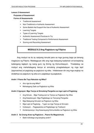TEACHER INDUCTION PROGRAM TIP IMPLEMENTATION MANUAL
28
Lesson 5 Assessment
Purposes of Assessment
Forms of Assessments
Traditional Assessment
Non-Traditional or Authentic Assessment
Some Beliefs that Support the Use of Authentic Assessment
Learning Targets
Types of Learning Targets
Authentic Assessment Practices to Try
Traditional Testing Compared to Performance Assessment
Scoring and Recording Assessment
Ang modyul na ito ay sadyang isinulat para sa mga gurong bago pa lamang
magtuturo ng Filipino. Matatagpuan dito ang mga batayang kaalaman at konseptong
kailangang taglayin ng isang guro ng Sining ng Komunikasyon. Tinatalakay sa
modyul ang mahahalagang teorya at simulaing pinagbabatayan ng mga lapit
(approaches) at pagdulog sa pagtuturo ng wika. Inilalarawan din ang mga angkop na
stratehiya sa pagtuturo ng wika at s pagtataya ng pagkatuto.
Aralin 1 Paano Ba Tayo Natututo ng Wika?
Ano nga ba ang Wika?
Mahalagang Salik sa Pagkatuto ng Wika
Aralin 2 Ugnayan: Mga Teorya at Simulaing Pangwika sa mga Lapit at Pagdulog
Ang Simula …Mga Tradisyunal na Teorya sa Pagkatuto Ng Wika
Ang Kasalukuyan: Mga Pagbabago sa Teoryang Pangwika
Mga Batayang Simulain sa Pagtuturo ng Wika
Mga Lapit at Pagdulog… Tugon sa mga Teorya at Simulain
Inobasyon… Pagpapatuloy at Pagbabago ng Tradisyon
Kontemporaryo: Ang Kasanayang Komunikatibo sa Pagtuturo ng Wika
Aralin 3 Sa Unang Araw ng Pagtuturo…Paano Ka Magsisimula
Bakit mahalaga ang banghay-aralin?
MODULE 6.2 Ang Pagtuturo ng Filipino
 