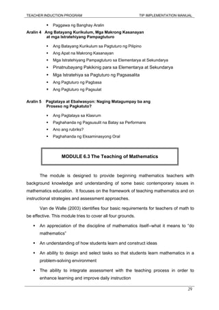 TEACHER INDUCTION PROGRAM TIP IMPLEMENTATION MANUAL
29
Paggawa ng Banghay Aralin
Aralin 4 Ang Batayang Kurikulum, Mga Makrong Kasanayan
at mga Istratehiyang Pampagtuturo
Ang Batayang Kurikulum sa Pagtuturo ng Pilipino
Ang Apat na Makrong Kasanayan
Mga Istratehiyang Pampagtuturo sa Elementarya at Sekundarya
Pinatnubayang Pakikinig para sa Elementarya at Sekundarya
Mga Istratehiya sa Pagtuturo ng Pagsasalita
Ang Pagtuturo ng Pagbasa
Ang Pagtuturo ng Pagsulat
Aralin 5 Pagtataya at Ebalwasyon: Naging Matagumpay ba ang
Proseso ng Pagkatuto?
Ang Pagtataya sa Klasrum
Paghahanda ng Pagsusulit na Batay sa Performans
Ano ang rubriks?
Paghahanda ng Eksaminasyong Oral
The module is designed to provide beginning mathematics teachers with
background knowledge and understanding of some basic contemporary issues in
mathematics education. It focuses on the framework of teaching mathematics and on
instructional strategies and assessment approaches.
Van de Walle (2003) identifies four basic requirements for teachers of math to
be effective. This module tries to cover all four grounds.
An appreciation of the discipline of mathematics itself--what it means to “do
mathematics”
An understanding of how students learn and construct ideas
An ability to design and select tasks so that students learn mathematics in a
problem-solving environment
The ability to integrate assessment with the teaching process in order to
enhance learning and improve daily instruction
MODULE 6.3 The Teaching of Mathematics
 