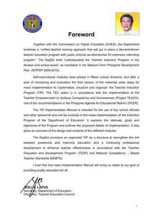 Foreword
Together with the Commission on Higher Education (CHED), the Department
endorses a “unified teacher training approach that will put in place a demand-driven
teacher education program with public schools as laboratories for extensive internship
program.” The DepEd shall “institutionalize the Teacher Induction Program in the
division and school levels” as mandated in the Medium-Term Philippine Development
Plan. (MTPDP 2004-2010).
Self-instructional modules were piloted in fifteen school divisions, and after a
year of monitoring and evaluation the final version of the materials were ready for
mass implementation to “systematize, structure and organize” the Teacher Induction
Program (TIP). The TEC action is in accordance with the implementation of the
Teacher Empowerment to Achieve Competence and Humaneness (Project TEACH),
one of the recommendations in the Philippine Agenda for Educational Reform (PCER).
The TIP Implementation Manual is intended for the use of key school officials
and other personnel who will be involved in the mass implementation of the Induction
Program of the Department of Education. It explains the rationale, goals and
objectives of the Program and outlines the proposed details of implementation. It also
gives an overview of the design and contents of the different modules.
The DepEd envisions an organized TIP as a structure to strengthen the link
between preservice and inservice education and a continuing professional
development to enhance teacher effectiveness in accordance with the Teacher
Education and Development Program (TEDP) and National Competency – Based
Teacher Standards (NCBTS).
I trust that this mass Implementation Manual will bring us closer to our goal of
providing quality education for all.
JESLI A. LAPUS
Secretary, Department of Education
Chairman, Teacher Education Council
i
 