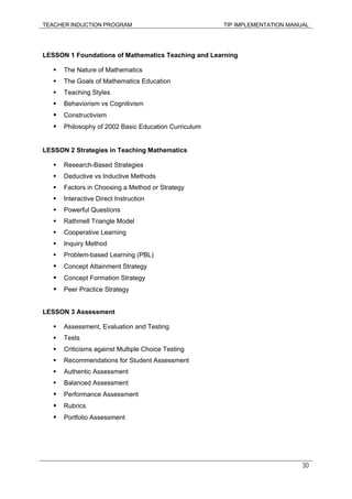 TEACHER INDUCTION PROGRAM TIP IMPLEMENTATION MANUAL
30
LESSON 1 Foundations of Mathematics Teaching and Learning
The Nature of Mathematics
The Goals of Mathematics Education
Teaching Styles
Behaviorism vs Cognitivism
Constructivism
Philosophy of 2002 Basic Education Curriculum
LESSON 2 Strategies in Teaching Mathematics
Research-Based Strategies
Deductive vs Inductive Methods
Factors in Choosing a Method or Strategy
Interactive Direct Instruction
Powerful Questions
Rathmell Triangle Model
Cooperative Learning
Inquiry Method
Problem-based Learning (PBL)
Concept Attainment Strategy
Concept Formation Strategy
Peer Practice Strategy
LESSON 3 Assessment
Assessment, Evaluation and Testing
Tests
Criticisms against Multiple Choice Testing
Recommendations for Student Assessment
Authentic Assessment
Balanced Assessment
Performance Assessment
Rubrics
Portfolio Assessment
 