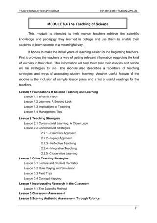 TEACHER INDUCTION PROGRAM TIP IMPLEMENTATION MANUAL
31
This module is intended to help novice teachers retrieve the scientific
knowledge and pedagogy they learned in college and use them to enable their
students to learn science in a meaningful way.
It hopes to make the initial years of teaching easier for the beginning teachers.
First it provides the teachers a way of getting relevant information regarding the kind
of learners in their class. This information will help them plan their lessons and decide
on the strategies to use. The module also describes a repertoire of teaching
strategies and ways of assessing student learning. Another useful feature of the
module is the inclusion of sample lesson plans and a list of useful readings for the
teachers.
Lesson 1 Foundations of Science Teaching and Learning
Lesson 1.1 What to Teach
Lesson 1.2 Learners: A Second Look
Lesson 1.3 Implications to Teaching
Lesson 1.4 Management Tips
Lesson 2 Teaching Strategies
Lesson 2.1 Constructivist Learning: A Closer Look
Lesson 2.2 Constructivist Strategies
2.2.1 - Discovery Approach
2.2.2 - Inquiry Approach
2.2.3 - Reflective Teaching
2.2.4 - Integrative Teaching
2.2.5 -Cooperative Learning
Lesson 3 Other Teaching Strategies
Lesson 3.1 Lecture and Student Recitation
Lesson 3.2 Role Playing and Simulation
Lesson 3.3 Field Trips
Lesson 3.4 Concept Mapping
Lesson 4 Incorporating Research in the Classroom
Lesson 4.1 The Scientific Method
Lesson 5 Classroom Assessment
Lesson 6 Scoring Authentic Assessment Through Rubrics
MODULE 6.4 The Teaching of Science
 