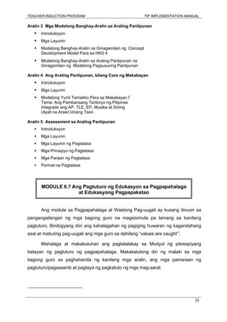 TEACHER INDUCTION PROGRAM TIP IMPLEMENTATION MANUAL
34
Aralin 3 Mga Modelong Banghay-Aralin sa Araling Panlipunan
Introduksyon
Mga Layunin
Modelong Banghay-Aralin na Ginagamitan ng Concept
Development Model Para sa HKS 4
Modelong Banghay-Aralin sa Araling Panlipunan na
Ginagamitan ng Modelong Pagsusuring Panlipunan
Aralin 4 Ang Araling Panlipunan, bilang Core ng Makabayan
Introduksyon
Mga Layunin
Modelong Yunit Tematiko Para sa Makabayan I*
Tema: Ang Pambansang Teritoryo ng Pilipinas
Integrado ang AP, TLE, EP, Musika at Sining
(Apat na Araw) Unang Taon
Aralin 5 Assessment sa Araling Panlipunan
Introduksyon
Mga Layunin
Mga Layunin ng Pagtatasa
Mga Prinsipyo ng Pagtatasa
Mga Paraan ng Pagtatasa
Pormal na Pagtatasa
Ang module sa Pagpapahalaga at Wastong Pag-uugali ay kusang itinuon sa
pangangailangan ng mga bagong guro na magsisimula pa lamang sa kanilang
pagtuturo. Binibigyang diin ang kahalagahan ng pagiging huwaran ng kagandahang
asal at mabuting pag-uugali ang mga guro sa dahilang “values are caught’”.
Mahalaga at makabuluhan ang pagtatalakay sa Modyul ng pilosopiyang
batayan ng pagtuturo ng pagpapahalaga. Makakatulong din ng malaki sa mga
bagong guro sa paghahanda ng kanilang mga aralin, ang mga pamaraan ng
pagtuturo/pagsasanib at pagtaya ng pagkatuto ng mga mag-aaral.
MODULE 6.7 Ang Pagtuturo ng Edukasyon sa Pagpapahalaga
at Edukasyong Pagpapakatao
 