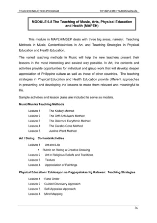 TEACHER INDUCTION PROGRAM TIP IMPLEMENTATION MANUAL
36
This module in MAPEH/MSEP deals with three big areas, namely: Teaching
Methods in Music, Content/Activities in Art, and Teaching Strategies in Physical
Education and Health Education.
The varied teaching methods in Music will help the new teachers present their
lessons in the most interesting and easiest way possible. In Art, the contents and
activities provide opportunities for individual and group work that will develop deeper
appreciation of Philippine culture as well as those of other countries. The teaching
strategies in Physical Education and Health Education provide different approaches
in presenting and developing the lessons to make them relevant and meaningful to
life.
Sample activities and lesson plans are included to serve as models.
Music/Musika Teaching Methods
Lesson 1 The Kodaly Method
Lesson 2 The Orff-Schulwerk Method
Lesson 3 The Dalcroze Eurythmic Method
Lesson 4 The Carabo-Cone Method
Lesson 5 Justine Ward Method
Art / Sining Contents/Activities
Lesson 1 Art and Life
Rubric on Rating a Creative Drawing
Lesson 2 Art in Religious Beliefs and Traditions
Lesson 3 Texture
Lesson 4 Appreciation of Paintings
Physical Education / Edukasyon sa Pagpapalakas Ng Katawan: Teaching Strategies
Lesson 1 Rank Order
Lesson 2 Guided Discovery Approach
Lesson 3 Self-Appraisal Approach
Lesson 4 Mind Mapping
MODULE 6.8 The Teaching of Music, Arts, Physical Education
and Health (MAPEH)
 