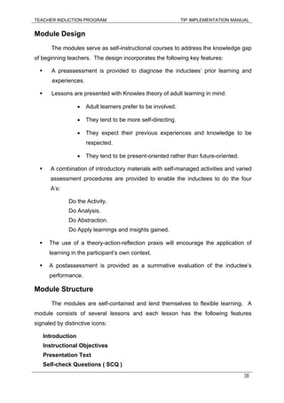 TEACHER INDUCTION PROGRAM TIP IMPLEMENTATION MANUAL
38
Module Design
The modules serve as self-instructional courses to address the knowledge gap
of beginning teachers. The design incorporates the following key features:
A preassessment is provided to diagnose the inductees’ prior learning and
experiences.
Lessons are presented with Knowles theory of adult learning in mind:
• Adult learners prefer to be involved.
• They tend to be more self-directing.
• They expect their previous experiences and knowledge to be
respected.
• They tend to be present-oriented rather than future-oriented.
A combination of introductory materials with self-managed activities and varied
assessment procedures are provided to enable the inductees to do the four
A’s:
Do the Activity.
Do Analysis.
Do Abstraction.
Do Apply learnings and insights gained.
The use of a theory-action-reflection praxis will encourage the application of
learning in the participant’s own context.
A postassessment is provided as a summative evaluation of the inductee’s
performance.
Module Structure
The modules are self-contained and lend themselves to flexible learning. A
module consists of several lessons and each lesson has the following features
signaled by distinctive icons:
Introduction
Instructional Objectives
Presentation Text
Self-check Questions ( SCQ )
 