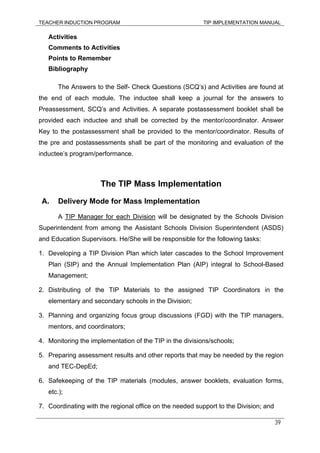 TEACHER INDUCTION PROGRAM TIP IMPLEMENTATION MANUAL
39
Activities
Comments to Activities
Points to Remember
Bibliography
The Answers to the Self- Check Questions (SCQ’s) and Activities are found at
the end of each module. The inductee shall keep a journal for the answers to
Preassessment, SCQ’s and Activities. A separate postassessment booklet shall be
provided each inductee and shall be corrected by the mentor/coordinator. Answer
Key to the postassessment shall be provided to the mentor/coordinator. Results of
the pre and postassessments shall be part of the monitoring and evaluation of the
inductee’s program/performance.
The TIP Mass Implementation
A. Delivery Mode for Mass Implementation
A TIP Manager for each Division will be designated by the Schools Division
Superintendent from among the Assistant Schools Division Superintendent (ASDS)
and Education Supervisors. He/She will be responsible for the following tasks:
1. Developing a TIP Division Plan which later cascades to the School Improvement
Plan (SIP) and the Annual Implementation Plan (AIP) integral to School-Based
Management;
2. Distributing of the TIP Materials to the assigned TIP Coordinators in the
elementary and secondary schools in the Division;
3. Planning and organizing focus group discussions (FGD) with the TIP managers,
mentors, and coordinators;
4. Monitoring the implementation of the TIP in the divisions/schools;
5. Preparing assessment results and other reports that may be needed by the region
and TEC-DepEd;
6. Safekeeping of the TIP materials (modules, answer booklets, evaluation forms,
etc.);
7. Coordinating with the regional office on the needed support to the Division; and
 