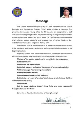 Message
The Teacher Induction Program (TIP) is a vital component of the Teacher
Education and Development Program (TEDP) which provides a continuum from
preservice to inservice training. While the TIP modules are designed to be self-
instructional, the beginning teachers may need mentoring as integral component of the
support system in the division and school levels. The DepEd envisions that mentoring
shall enhance teacher leadership and empowerment of school heads as they
institutionalize the induction program in the long term.
The modules shall be made available to all elementary and secondary schools
in the country as we implement a structured and organized induction program for the
beginning teachers.
Hopefully, we shall have empowered and trained professional teachers imbued
with the genuine sense of dedication and commitment and who internalize that…
The task of the teacher today is not to complete the learning process
But to continue it;
Not to cover the whole subject
But to help students understand the process of acquiring knowledge;
Not to encourage the answering of questions
But to question the answer;
Not to stress remembering and reviewing
But to build a program of practical applications for students so that they
will remember and review;
Not to dictate
But to guide students toward living fuller and more responsible
lives.(Sharkan and Goodman)
Let us live by the dictum that teaching is “lifelong learning”.
Undersecretary for Programs and Projects
ii
 