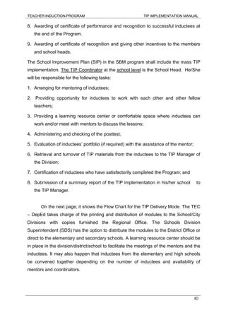 TEACHER INDUCTION PROGRAM TIP IMPLEMENTATION MANUAL
40
8. Awarding of certificate of performance and recognition to successful inductees at
the end of the Program.
9. Awarding of certificate of recognition and giving other incentives to the members
and school heads.
The School Improvement Plan (SIP) in the SBM program shall include the mass TIP
implementation. The TIP Coordinator at the school level is the School Head. He/She
will be responsible for the following tasks:
1. Arranging for mentoring of inductees;
2. Providing opportunity for inductees to work with each other and other fellow
teachers;
3. Providing a learning resource center or comfortable space where inductees can
work and/or meet with mentors to discuss the lessons;
4. Administering and checking of the posttest;
5. Evaluation of inductees’ portfolio (if required) with the assistance of the mentor;
6. Retrieval and turnover of TIP materials from the inductees to the TIP Manager of
the Division;
7. Certification of inductees who have satisfactorily completed the Program; and
8. Submission of a summary report of the TIP implementation in his/her school to
the TIP Manager.
On the next page, it shows the Flow Chart for the TIP Delivery Mode. The TEC
– DepEd takes charge of the printing and distribution of modules to the School/City
Divisions with copies furnished the Regional Office. The Schools Division
Superintendent (SDS) has the option to distribute the modules to the District Office or
direct to the elementary and secondary schools. A learning resource center should be
in place in the division/district/school to facilitate the meetings of the mentors and the
inductees. It may also happen that inductees from the elementary and high schools
be convened together depending on the number of inductees and availability of
mentors and coordinators.
 