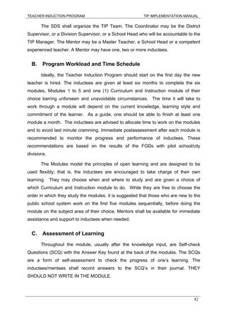 TEACHER INDUCTION PROGRAM TIP IMPLEMENTATION MANUAL
42
The SDS shall organize the TIP Team. The Coordinator may be the District
Supervisor, or a Division Supervisor, or a School Head who will be accountable to the
TIP Manager. The Mentor may be a Master Teacher, a School Head or a competent
experienced teacher. A Mentor may have one, two or more inductees.
B. Program Workload and Time Schedule
Ideally, the Teacher Induction Program should start on the first day the new
teacher is hired. The inductees are given at least six months to complete the six
modules, Modules 1 to 5 and one (1) Curriculum and Instruction module of their
choice barring unforseen and unavoidable circumstances. The time it will take to
work through a module will depend on the current knowledge, learning style and
commitment of the learner. As a guide, one should be able to finish at least one
module a month. The inductees are advised to allocate time to work on the modules
and to avoid last minute cramming. Immediate postassessment after each module is
recommended to monitor the progress and performance of inductees. These
recommendations are based on the results of the FGDs with pilot school/city
divisions.
The Modules model the principles of open learning and are designed to be
used flexibly; that is, the inductees are encouraged to take charge of their own
learning. They may choose when and where to study and are given a choice of
which Curriculum and Instruction module to do. While they are free to choose the
order in which they study the modules, it is suggested that those who are new to the
public school system work on the first five modules sequentially, before doing the
module on the subject area of their choice. Mentors shall be available for immediate
assistance and support to inductees when needed.
C. Assessment of Learning
Throughout the module, usually after the knowledge input, are Self-check
Questions (SCQ) with the Answer Key found at the back of the modules. The SCQs
are a form of self-assessment to check the progress of one’s learning. The
inductees/mentees shall record answers to the SCQ’s in their journal. THEY
SHOULD NOT WRITE IN THE MODULE.
 
