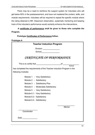 TEACHER INDUCTION PROGRAM TIP IMPLEMENTATION MANUAL
44
There may be a need to reinforce the support system for inductees who will
get below 60% in the postassessment, and have not mastered the content, skills, and
module requirements. Inductees will be required to repeat the specific module where
the rating obtained is NR. Classroom observation, systematic mentoring and keeping
track of the inductee’s performance would certainly enhance the interventions.
A certificate of performance shall be given to those who complete the
Program.
Prototype Certificates of Performance follow:
Prototype A
Teacher Induction Program
Division ________________
School_________________
CERTIFICATE OF PERFORMANCE
This is to certify that _______________________of _______________
School
has completed the requirements of the Teacher Induction Program in the
following modules:
Module 1 - Very Satisfactory
Module 2 - Satisfactory
Module 3 - Satisfactory Plus
Module 4 - Moderately Satisfactory
Module 5 - Very Satisfactory
Module 6.1 - Very Satisfactory
Module 6.3 - Satisfactory
Module 6.4 - Satisfactory
________________
Mentor
__________________
Coordinator
Date ______________
 